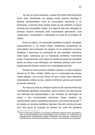 281
No caso do recorte estudado, a região de fronteira São Borja-Santo
Tomé, foram identificadas nos espaços sociais diversas diferenças e
disputas socioidentitárias entre as comunidades tradicionais e as
estancieiras. A primeira ainda mantém modos de vida solidários e crenças
advindas das comunidades nativas; já a segunda está mais adequada ao
processo racional vivenciado pelas comunidades estancieiras, mais
conservadora, normatizadora e interessada na busca da acumulação de
riqueza.
Como se observa, as construções identitárias envolvem imposições
socioeconômicas e, ao mesmo tempo, resistências socioculturais de
comunidades mais enraizadas nos espaços. Ao se analisarem as tramas
simbólicas e discursivas na constituição de uma identidade missioneira
nesta região, sustenta-se que os marcadores identitários missioneiros
surgem, frequentemente, como ações de resistência popular às imposições
sociais do campo e das mitificações com interesses políticos, assim como
acabam gerando câmbios culturais com manifestações gaúchas.
Percebe-se nesse processo identitário, portanto, um fator importante
descrito por Di Méo e Buléon (2005), que é a continuidade dos tempos
nessas relações, uma vez que entram em cena, muitas vezes, elementos
materializados, práticas sociais, saberes e territórios culturais que remetem
ao período reducional.
Por mais que ainda se verifiquem ações de não reconhecimento das
manifestações identitárias missioneiras, pode-se afirmar que está havendo
uma retomada das representações e das narrativas de valorização da
cultura e dos remanescentes reducionais nesses territórios. As
representações sociais missioneiras expuseram uma autonomia popular129
em relação às narrativas identitárias regionais. Elas vêm contribuindo para
uma nova lógica de produção de sentidos por parte dos populares
129
Essas autonomias populares nos processos identitários regionais foram percebidas a
partir da descentralização das representações sociais gaúchas, em contrapartida da
emergência das representações sociais missioneiras, que passaram a aparecer com
mais frequência nos discursos jornalísticos, musicais e nas entrevistas com populares.
 
