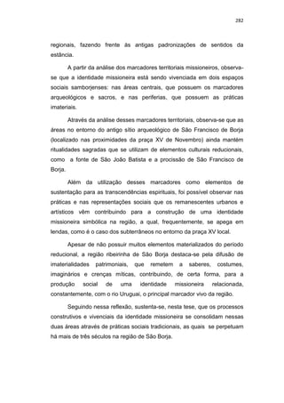 282
regionais, fazendo frente às antigas padronizações de sentidos da
estância.
A partir da análise dos marcadores territoriais missioneiros, observa-
se que a identidade missioneira está sendo vivenciada em dois espaços
sociais samborjenses: nas áreas centrais, que possuem os marcadores
arqueológicos e sacros, e nas periferias, que possuem as práticas
imateriais.
Através da análise desses marcadores territoriais, observa-se que as
áreas no entorno do antigo sítio arqueológico de São Francisco de Borja
(localizado nas proximidades da praça XV de Novembro) ainda mantém
ritualidades sagradas que se utilizam de elementos culturais reducionais,
como a fonte de São João Batista e a procissão de São Francisco de
Borja.
Além da utilização desses marcadores como elementos de
sustentação para as transcendências espirituais, foi possível observar nas
práticas e nas representações sociais que os remanescentes urbanos e
artísticos vêm contribuindo para a construção de uma identidade
missioneira simbólica na região, a qual, frequentemente, se apega em
lendas, como é o caso dos subterrâneos no entorno da praça XV local.
Apesar de não possuir muitos elementos materializados do período
reducional, a região ribeirinha de São Borja destaca-se pela difusão de
imaterialidades patrimoniais, que remetem a saberes, costumes,
imaginários e crenças míticas, contribuindo, de certa forma, para a
produção social de uma identidade missioneira relacionada,
constantemente, com o rio Uruguai, o principal marcador vivo da região.
Seguindo nessa reflexão, sustenta-se, nesta tese, que os processos
construtivos e vivenciais da identidade missioneira se consolidam nessas
duas áreas através de práticas sociais tradicionais, as quais se perpetuam
há mais de três séculos na região de São Borja.
 