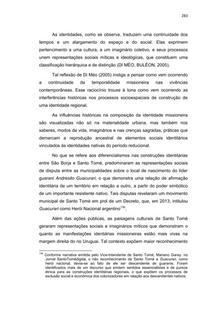 283
As identidades, como se observa, traduzem uma continuidade dos
tempos e um alargamento do espaço e do social. Elas exprimem
pertencimento a uma cultura, a um imaginário coletivo, e seus processos
unem representações sociais míticas e ideológicas, que constituem uma
classificação hierárquica e de distinção (DI MÉO, BULÉON, 2005).
Tal reflexão de Di Méo (2005) instiga a pensar como vem ocorrendo
a continuidade da temporalidade missioneira nas vivências
contemporâneas. Esse raciocínio trouxe à tona como vem ocorrendo as
interferências históricas nos processos socioespaciais de construção de
uma identidade regional.
As influências históricas na composição da identidade missioneira
são visualizadas não só na materialidade urbana, mas também nos
saberes, modos de vida, imaginários e nas crenças sagradas, práticas que
demarcam a reprodução ancestral de elementos sociais identitários
vinculados às identidades nativas do período reducional.
No que se refere aos diferencialismos nas construções identitárias
entre São Borja e Santo Tomé, predominaram as representações sociais
de disputa entre as municipalidades sobre o local de nascimento do líder
guarani Andresito Guacurari, o que demonstra uma relação de afirmação
identitária de um território em relação a outro, a partir do poder simbólico
de um importante resistente nativo. Tais disputas revelaram um movimento
municipal de Santo Tomé em prol de um Decreto, que, em 2013, intitulou
Guacurari como Herói Nacional argentino130
.
Além das ações públicas, as paisagens culturais de Santo Tomé
geraram representações sociais e imaginários míticos que demonstram o
quanto as manifestações identiárias missioneiras estão mais vivas na
margem direita do rio Uruguai. Tal contexto expõem maior reconhecimento
130
Conforme narrativa emitida pelo Vice-Intendente de Santo Tomé, Mariano Garay, no
Jornal SantoTomédigital, o não reconhecimento de Santo Tomé a Guacurari, como
herói nacional, devia-se ao fato de ele ser descendente de guaranis. Foram
identificados mais de um discurso que emitem sentidos essencialistas e de pureza
étnica para as construções identitárias regionais, o que expõem os processos de
exclusão social e econômica dos colonizadores em relação aos descendentes nativos.
 