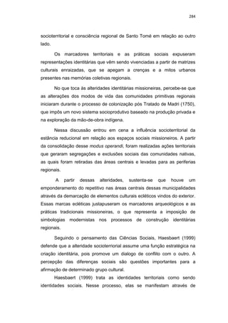 284
socioterritorial e consciência regional de Santo Tomé em relação ao outro
lado.
Os marcadores territoriais e as práticas sociais expuseram
representações identitárias que vêm sendo vivenciadas a partir de matrizes
culturais enraizadas, que se apegam a crenças e a mitos urbanos
presentes nas memórias coletivas regionais.
No que toca às alteridades identitárias missioneiras, percebe-se que
as alterações dos modos de vida das comunidades primitivas regionais
iniciaram durante o processo de colonização pós Tratado de Madri (1750),
que impôs um novo sistema socioprodutivo baseado na produção privada e
na exploração da mão-de-obra indígena.
Nessa discussão entrou em cena a influência socioterritorial da
estância reducional em relação aos espaços sociais missioneiros. A partir
da consolidação desse modus operandi, foram realizadas ações territoriais
que geraram segregações e exclusões sociais das comunidades nativas,
as quais foram retiradas das áreas centrais e levadas para as periferias
regionais.
A partir dessas alteridades, sustenta-se que houve um
emponderamento do repetitivo nas áreas centrais dessas municipalidades
através da demarcação de elementos culturais ecléticos vindos do exterior.
Essas marcas ecléticas justapuseram os marcadores arqueológicos e as
práticas tradicionais missioneiras, o que representa a imposição de
simbologias modernistas nos processos de construção identitárias
regionais.
Seguindo o pensamento das Ciências Sociais, Haesbaert (1999)
defende que a alteridade socioterriorial assume uma função estratégica na
criação identitária, pois promove um dialogo de conflito com o outro. A
percepção das diferenças sociais são questões importantes para a
afirmação de determinado grupo cultural.
Haesbaert (1999) trata as identidades territoriais como sendo
identidades sociais. Nesse processo, elas se manifestam através de
 