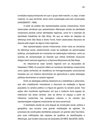 285
condições espaço-temporais em que o grupo está inserido, ou seja, a base
material, no caso territorial, serve como sustentação para tais construções
(HAESBAERT, 1999).
A partir da análise das representações sociais missioneiras, foram
observadas narrativas que apresentaram diferenças sociais da identidade
missioneira perante outras identidades regionais, como foi o exemplo da
identidade trabalhista de São Borja. No que se refere às relações de
diferença entre São Borja e Santo Tomé, foram observados discursos de
disputa pela origem de alguns mitos regionais.
Nas representações sociais missioneiras, foram raras as narrativas
de diferença social, predominando vozes de exaltação às aproximações
públicas, principalmente em momentos de celebrações históricas, como os
eventos de comemoração ao Decreto que intitula Andresito Guacurari
Artigas herói nacional argentino e a Semana Missioneira de São Borja.
Ao relacionar-se esse cenário regional com as discussões de
Haesbaert (1999), foi possível refletir as narrativas identitárias missioneiras
como ações territoriais de resistência às homogeneizações socioculturais
impostas por um sistema denominado de agrocultural e pelas ideologias
políticas dominantes no cenário regional.
Entre as ideologias políticas destacam-se a trabalhista e estancieira,
que vêm cristalizando marcadores e discursos de exaltação a figuras
populares no cenário político e à figura do gaúcho no cenário social. Tais
ações vêm invertendo significados, em que o moderno toma espaço do
tradicional nas áreas centrais. Isso se afirma no espaço a partir da
influência modernista nas paisagens urbanas e da retirada das
representações indígenas missioneiras da cena social local.
A identidade resulta de uma disputa de construção social, política e
geográfica, que envolve uma grande mobilização de agentes. Os
processos de construções identitárias possuem um grande valor heurístico,
pois suas mitificações são capazes de qualificar as identificações e
diferenças, que fundam discursos de exclusões (DI MÉO, BULÉON, 2005).
 