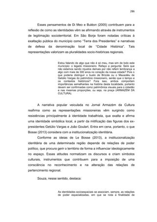 286
Esses pensamentos de Di Meo e Buléon (2005) contribuem para a
reflexão de como as identidades vêm se afirmando através de instrumentos
de legitimação socioterritorial. Em São Borja foram notadas críticas à
exaltação pública do município como “Terra dos Presidentes” e narrativas
de defesa da denominação local de “Cidade Histórica”. Tais
representações valorizam as pluralidades socio-históricas regionais.
Estou falando de algo que não é só meu, mas sim de todo este
município: o legado missioneiro. Refaço a pergunta: Será que
não estamos sendo injustos demais por não referir lembrança a
algo com mais de 300 anos no coração da nossa cidade? Pois o
que poderia distinguir o busto de Brizola ou o Mausoléu de
Getúlio Vargas do patrimônio missioneiro, senão que o tempo e
os contextos históricos? Fora isso, ambos comportam
importâncias semelhantes na história desta localidade, portanto
devem ser confirmadas como patrimônios visuais para o cidadão
e nas mesmas proporções, ou seja, na praça (ARMAZÉM DA
CULTURA).
A narrativa popular veiculada no Jornal Armazém da Cultura
reafirma como as representações missioneiras vêm surgindo como
resistências principalmente à identidade trabalhista, que exalta e afirma
uma identidade simbólica local, a partir da mitificação das figuras dos ex-
presidentes Getúlio Vargas e João Goulart. Entra em cena, portanto, o que
Bosse (2013) considera com a institucionalização identitária.
Conforme as ideias de Le Bosse (2013), a institucionalização
identitária de uma determinada região depende de relações de poder
político, que procura gerir o território de forma a influenciar ideologicamente
no espaço. Essas atitudes normatizam os discursos e criam símbolos
culturais, instrumentos que contribuem para a imposição de uma
consciência no reconhecimento e na alteração das relações de
pertencimento regional.
Souza, nesse sentido, destaca:
As identidades socioespaciais se associam, sempre, as relações
de poder espacializadas, em que se nota a finalidade de
 