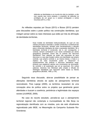 287
defender as identidades e um mundo de vida (ou também, e não
raro usando isso como pretexto, o propósito de defender os
privilégios de um grupo ou o acesso privilegiado a certos
recursos) (2013, p.122).
As reflexões expostas por Souza (2013) e Bosse (2013) pendem
para discussões sobre o poder político nas construções identitárias, que
instigam pensar sobre os reais interesses que estão por trás da afirmação
de identidades territoriais.
Esse modelo de identidade institucionalizada, do qual um dos
méritos principais é assinalar o caráter construído e contextual das
identidades territoriais, também atrai inevitavelmente a atenção
para a dimensão ideológica de toda a expressão identitária. Se a
identidade territorial é construída, ela é, por conseguinte, e
variável, sempre contestável e por vezes contestada por atores
geográficos presentes. Quem são os autores dos discursos
identitários? Que relações de poder são expressas de seus
discursos e o que elas revelam sobre uma identidade cujo próprio
controle, cujo próprio controle é, ao mesmo tempo, o meio e o
objetivo de lutas envolvendo poder e influencia? O
questionamento das práticas e discursos identitários exige,
portanto que estejamos atentos aos movimentos de dominação,
de controle e de exploração que ali se exprimem. Em outras
palavras: devemos nos interessar pela criação e difusão de
ideologias identitárias que repousam sobre bases ou fatores
geográficos (BOSSE, 1999, p.176).
Seguindo essa discussão, abre-se possibilidade de pensar as
alterações identitárias através de ações de planejamento territorial
racionalizado. Para Lajarge (2009), os territórios necessitam de uma
concepção ativa de política sobre os projetos que geralmente geram
alteridades e buscam a coerência, pertinência e legitimidade dos espaços
sociais (LAJARGE, 2009).
No caso do recorte estudado, percebe-se que o planejamento
territorial regional não contempla a municipalidade de São Borja na
regionalização identificada com as missões, pois ela está oficialmente
regionalizada pelo IBGE, na Mesorregião da Campanha Sudoeste Rio-
Grandense.
 