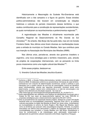 288
Historicamente a Mesorregião do Sudeste Rio-Grandense está
identificada com a lida campeira e a figura do gaúcho. Essas divisões
político-administrativas não levaram em consideração as relações
históricas e culturais do período missioneiro desses territórios, o que
acabou contribuindo para a constituição de representações socioterritoriais,
as quais normatizaram os reconhecimentos e pertencimentos regionais131
.
A regionalização das Missões é oficialmente reconhecida pelo
Conselho Regional de Desenvolvimento do Rio Grande do Sul
(Coredes)132
. No entanto, São Borja não faz parte dela, mas sim do Corede
Fronteira Oeste. Nos últimos anos foram diversas as manifestações locais
para a entrada do município no Corede Missões, fator que contribuiu para
sua inserção na Associação dos Municípios das Missões (AMM).
Nos últimos anos, percebe-se, através dos governos brasileiro e
argentino, uma nova estratégia para o território missioneiro, pois, através
de projetos de cooperações internacionais, vem se pensando os trinta
povos missioneiros como uma região cultural das Missões133
.
Entre esses projetos, destacam-se:
1) Itinerário Cultural das Missões Jesuítico-Guarani;
131
Conforme o IBGE, a Divisão Político-Administrativa, também conhecida como Divisão
oficial do IBGE, foi elaborada conforme as características intrínsecas de cada território,
centrando-se num conjunto de determinações econômicas, sociais e políticas e suas
interações com o quadro natural. No que toca às mesorregiões, buscou-se identificar
áreas individualizadas, através das seguintes dimensões: processo social como
determinante, o quadro natural como condicionante e a rede de comunicação e de
lugares como elemento da articulação espacial. Ver mais em:
<http://www.ibge.gov.br/home/geociencias/geografia/default_div_int.shtm?c=1>.
132
Essas regionalizações são utilizadas como espaços de planejamento funcionais para o
Estado do RS, que visam ao desenvolvimento regional. Ver mais: PRÓ-RS IV:
propostas estratégicas para o desenvolvimento regional do RS (2011-2014).
133
Entre os procedimentos de cooperação desses projetos, destaca-se a maior articulação
territorial entre as municipalidades missioneiras. Segundo Pinto (2011), as políticas
culturais executadas na região das Missões do Brasil, por várias vezes, contemplaram
as municipalidades no entorno de Santo Ângelo e São Miguel das Missões, assim
como os territórios que possuem sítios arqueológicos tangíveis. Portanto, os projetos
executados nos últimos anos demonstram o objetivo de integração regional entre as
municipalidades que compõem o Corede Missões com São Borja, possibilitando a
troca de conhecimento e de metodologias para valorização, preservação e
planejamento do patrimônio cultural missioneiro entre Brasil, Argentina e Paraguai.
 