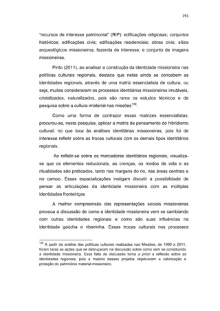 291
“recursos de interesse patrimonial” (RIP): edificações religiosas; conjuntos
históricos; edificações civis; edificações residenciais; obras civis; sítios
arqueológicos missioneiros; fazenda de interesse; e conjunto de imagens
missioneiras.
Pinto (2011), ao analisar a construção da identidade missioneira nas
políticas culturais regionais, destaca que nelas ainda se concebem as
identidades regionais, através de uma matriz essencialista de cultura, ou
seja, muitas consideraram os processos identitários missioneiros imutáveis,
cristalizados, naturalizados, pois são raros os estudos técnicos e de
pesquisa sobre a cultura imaterial nas missões138
.
Como uma forma de contrapor essas matrizes essencialistas,
procurou-se, nesta pesquisa, aplicar a matriz de pensamento do hibridismo
cultural, no que toca às análises identitárias missioneiras, pois foi de
interesse refletir sobre as trocas culturais com os demais tipos identitários
regionais.
Ao refletir-se sobre os marcadores identitários regionais, visualiza-
se que os elementos reducionais, as crenças, os modos de vida e as
ritualidades são praticados, tanto nas margens do rio, nas áreas centrais e
no campo. Essas espacializações instigam discutir a possibilidade de
pensar as articulações da identidade missioneira com as múltiplas
identidades fronteiriças
A melhor compreensão das representações sociais missioneiras
provoca a discussão de como a identidade missioneira vem se cambiando
com outras identidades regionais e como são suas influências na
identidade gaúcha e ribeirinha. Essas trocas culturais nos processos
138
A partir da análise das políticas culturais realizadas nas Missões, de 1990 a 2011,
foram raras as ações que se debruçaram na discussão sobre como vem se constituindo
a identidade missioneira. Essa falta de discussão torna a priori a reflexão sobre as
identidades regionais, pois a maioria desses projetos objetivaram a valorização e
proteção do patrimônio material missioneiro.
 