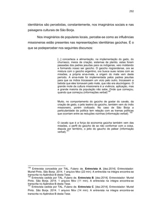 292
identitários são percebidas, constantemente, nos imaginários sociais e nas
paisagens culturais de São Borja.
Nos imaginários de populares locais, percebe-se como as influências
missioneiras estão presentes nas representações identitárias gaúchas. É o
que se podeperceber nos seguintes discursos:
[...] concerteza a alimentação, na implementação do gado, do
churrasco, meios de criação, sistemas de plantio, estas foram
passadas dos padres jesuítas para os indígenas, veio moldando
e formando nosso ser gaúcho. O gaúcho riograndense, ora se
mistura com o gaúcho argentino, ora busca suas raízes com as
missões, a própria erva-mate, a origem do mate vem deste
período. A erva-mate foi implementada pelos padres jesuítas
para que os índios trocassem um vicio pelo outro, trocassem a
bebida que eles tomavam pelo mate, que não era alucinógeno. O
grande mote da cultura missioneira é a vivência, aplicação, mas
a grande maioria da população não sabe. Onde que começou,
quando que começou (informações verbal)
139
Muito, no comportamento do gaúcho de gostar do cavalo, da
criação de gado, o jeito teatino do gaúcho, também vem do índio
missioneiro, porém civilizado. No caso de São Borja a
particularidade da política tem relação com as tramas políticas
que ocorriam entre as reduções vizinhas (informação verbal).
140
O cavalo que é a força da economia gaúcha também vem das
missões, o perfil do gaúcho de se não conformar com a coisa,
disputa por território, o jeito do gaucho de pelear (informação
verbal).
141
139
Entrevista concedida por TAL, Fulano de. Entrevista A. [dez.2014]. Entrevistador:
Muriel Pinto. São Borja. 2014. 1 arquivo Mov (22 min). A entrevista na integra encontra-se
transcrita no Apêndice B desta Tese.
140
Entrevista cedida por TAL, Fulano de. Entrevista B. [dez.2014]. Entrevistador: Muriel
Pinto. São Borja. 2014. 1 arquivo Mov (11 min). A entrevista na integra encontra-se
transcrita no Apêndice B desta Tese.
141
Entrevista cedida por TAL, Fulano de. Entrevista C. [dez.2014]. Entrevistador: Muriel
Pinto. São Borja. 2014. 1 arquivo Mov (14 min). A entrevista na integra encontra-se
transcrita no Apêndice B desta Tese.
 