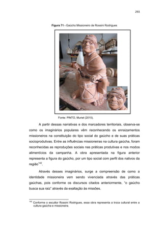 293
Figura 71 - Gaúcho Missioneiro de Rossini Rodrigues
Fonte: PINTO, Muriel (2015).
A partir dessas narrativas e dos marcadores territoriais, observa-se
como os imaginários populares vêm reconhecendo os enraizamentos
missioneiros na constituição do tipo social do gaúcho e de suas práticas
socioprodutivas. Entre as influências missioneiras na cultura gaúcha, foram
reconhecidas as reproduções sociais nas práticas produtivas e nos modos
alimentícios da campanha. A obra apresentada na figura anterior
representa a figura do gaúcho, por um tipo social com perfil dos nativos da
região142
.
Através desses imaginários, surge a compreensão de como a
identidade missioneira vem sendo vivenciada através das práticas
gaúchas, pois conforme os discursos citados anteriormente, “o gaúcho
busca sua raiz” através da exaltação às missões.
142
Conforme o escultor Rossini Rodrigues, essa obra representa a troca cultural entre a
cultura gaúcha e missioneira.
 