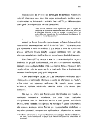 294
Nessa análise do processo de construção da identidade missioneira
regional, observa-se que, além das trocas socioculturais, também foram
notadas ações de fechamento identitário. Souza (2001, p. 149) questiona
como gerar uma legitimidade para as identidades:
Como buscar preservar uma legitimidade para a noção de
identidade (e aquilo que ela significa) sem deixar que assunção
de alteridade interdite o diálogo, impeça comparações e, no
limite, oblitere a consciência de manipulações ideológicas e de
fissuras no interior das culturas?
.
A partir da devida discussão, vem à tona as ações de fechamento de
determinadas identidades com as influências do “outro”, cercamento esse
que representa o medo do exterior, o que expõe a ideia de pureza dos
grupos. Conforme Souza (2001), congelar realidades tem, por trás,
interesses vinculados à mistificação e ao encobrimento de dinâmicas reais.
Para Souza (2001), recusar a tese da pureza não significa negar a
existência de grupos autocentrados, pois eles são totalmente fechados,
possuem suas particularidades, mas, ao mesmo, tempo interagem com
características culturais vindas de fora, realizando filtros e traduções de
valores e manifestações que julgam adequadas.
Como ensinado por Souza (2001), os fechamentos identitários estão
relacionados à legitimação identitária perante as alteridades do “outro”,
ações estas que congelam realidades. No entanto, esses grupos
enraizados, quando necessário, realizam trocas com outros tipos
identiários.
No que se refere aos fechamentos identificados em relação à
identidade missioneira, percebe-se que eles foram realizados
principalmente com os elementos sacros e com grande importância
artística, tendo ficadode posse privada no município143
. Esses fechamentos
são usados, portanto, como formas de representações simbólicas e
sagradas, que contribuem para uma legitimação social perante a sociedade
143
Conforme o Inventário da Imaginária Missioneira, realizado pelo IPHAN, em São Borja,
em 1988, foram catalogadas 50 peças que estavam em posse de particulares no
município.
 