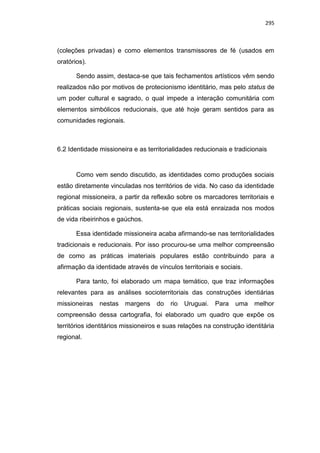 295
(coleções privadas) e como elementos transmissores de fé (usados em
oratórios).
Sendo assim, destaca-se que tais fechamentos artísticos vêm sendo
realizados não por motivos de protecionismo identitário, mas pelo status de
um poder cultural e sagrado, o qual impede a interação comunitária com
elementos simbólicos reducionais, que até hoje geram sentidos para as
comunidades regionais.
6.2 Identidade missioneira e as territorialidades reducionais e tradicionais
Como vem sendo discutido, as identidades como produções sociais
estão diretamente vinculadas nos territórios de vida. No caso da identidade
regional missioneira, a partir da reflexão sobre os marcadores territoriais e
práticas sociais regionais, sustenta-se que ela está enraizada nos modos
de vida ribeirinhos e gaúchos.
Essa identidade missioneira acaba afirmando-se nas territorialidades
tradicionais e reducionais. Por isso procurou-se uma melhor compreensão
de como as práticas imateriais populares estão contribuindo para a
afirmação da identidade através de vínculos territoriais e sociais.
Para tanto, foi elaborado um mapa temático, que traz informações
relevantes para as análises socioterritoriais das construções identiárias
missioneiras nestas margens do rio Uruguai. Para uma melhor
compreensão dessa cartografia, foi elaborado um quadro que expõe os
territórios identitários missioneiros e suas relações na construção identitária
regional.
 