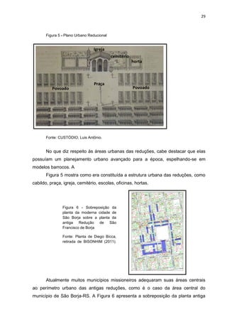 29
Figura 5 - Plano Urbano Reducional
Fonte: CUSTÓDIO, Luis Antônio.
No que diz respeito às áreas urbanas das reduções, cabe destacar que elas
possuíam um planejamento urbano avançado para a época, espelhando-se em
modelos barrocos. A
Figura 5 mostra como era constituída a estrutura urbana das reduções, como
cabildo, praça, igreja, cemitério, escolas, oficinas, hortas.
Atualmente muitos municípios missioneiros adequaram suas áreas centrais
ao perímetro urbano das antigas reduções, como é o caso da área central do
município de São Borja-RS. A Figura 6 apresenta a sobreposição da planta antiga
Figura 6 - Sobreposição da
planta da moderna cidade de
São Borja sobre a planta da
antiga Redução de São
Francisco de Borja
Fonte: Planta de Diego Bicca,
retirada de BISONHIM (2011).
Planta de Diego Bicca
Praça
cemitério
Povoado Povoado
Igreja
horta
 