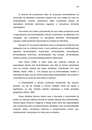 300
O itinerário de pensamento sobre os processos socioidentitários de
construção da identidade missioneira regional traz uma análise de como as
territorialidades culturais missioneiras estão constituídas através de
marcadores territoriais tradicionais sagrados e marcadores territoriais
arqueológicos.
Procurando uma melhor compreensão de como estão constituídas social
e espacialmente tais territorialidades culturais missioneiras, foi elaborado uma
cartografia, que representou os marcadores territoriais, territorialidades
culturais e redes territoriais relacionadas às missões em São Borja.
Na figura 72, foi possível identificar como os marcadores territoriais vêm
dialogando com as vivências locais, o que contribuiu para a identificação das
seguintes territorialidades missioneiras: territorialidades arqueológicas;
territorialidades ribeirinhas; territorialidades das crenças; territorialidades
artístico-culturais; e as territorialidades gaúcho-missioneiras.
Para Claval (1999), a maior parte das vivências coletivas se
espacializam através das territorialidades, pois elas se tornam necessárias
para um suporte material das bases simbólicas. Contribuindo com essa
reflexão, Bosse (1999, p. 173) destaca que as territorialidades revelam a
identidade do lugar, pois ao mesmo tempo essas espacialidades “são produto e
a expresão de um ponto de vista interno e inclusivo”.
A territorialidade é sempre construída socialmente. Ela assume,
portanto, um ato de vontade e envolve múltiplos níveis de razões e
significados, ou seja, fomenta relações impessoais e molda atividades
geográficas (SACK, 1980).
Essas reflexões teóricas trazem para a discussão a necessidade de
pensar as vivências coletivas através do suporte espacial das territorialidades.
Através desse raciocínio, instiga-se o debate sobre como tais espacialidades
vêm contribuindo para os protencionismos identitários, pois as territorialidades
envolvem ideias, marcadores históricos e pertencimentos sociais, que,
cotidianamente, transcendem do vivido para o simbólico.
 