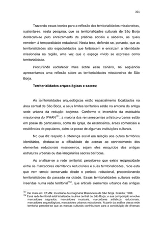 301
Trazendo essas teorias para a reflexão das territorialidades missioneiras,
sustenta-se, nesta pesquisa, que as territorialidades culturais de São Borja
destacam-se pelo enraizamento de práticas sociais e saberes, as quais
remetem à temporalidade reducional. Nesta tese, defende-se, portanto, que as
territorialidades são espacialidades que fortalecem e enraízam a identidade
missioneira na região, uma vez que o espaço vivido se expressa como
territorialidade.
Procurando esclarecer mais sobre esse cenário, na sequência
apresentamos uma reflexão sobre as territorialidades missioneiras de São
Borja.
Territorialidades arqueológicas e sacras:
As territorialidades arqueológicas estão espacialmente localizadas na
área central de São Borja, e seus limites territoriais estão no entorno da antiga
sede urbana da redução borjense. Conforme o inventário da estatuária
missioneira do IPHAN151
, a maioria dos remanescentes artístico-urbanos estão
em posse de particulares, como da Igreja, de estancieiros, áreas comerciais e
residências de populares, além da posse de algumas instituições culturais.
No que diz respeito à diferença social em relação aos outros territórios
identitários, destaca-se a dificuldade de acesso ao conhecimento dos
elementos reducionais missioneiros, sejam eles resquícios das antigas
estruturas urbanas ou das imaginárias sacras barrocas.
Ao analisar-se a rede territorial, percebe-se que existe reciprocidade
entre os marcadores identitários reducionais e suas territorialidades, rede esta
que vem sendo conservada desde o período reducional, proporcionando
territorialidades do passado na cidade. Essas territorialidades culturais estão
inseridas numa rede territorial152
, que articula elementos urbanos das antigas
151
Ver mais em: IPHAN. Inventário da imaginária Missioneira de São Borja. Brasília: 1988.
152
Essa rede territorial está localizada na área central de São Borja, e sua composição envolve
marcadores sagrados, marcadores musicais, marcadores artísticos reducionais,
marcadores arqueológicos, marcadores urbanos reducionais. A partir da análise dessa rede
territorial percebe-se que as marcas culturais contribuíram para a constituição de diversas
 