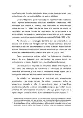 302
reduções com as vivências tradicionais. Nesse circuito destacam-se as trocas
socioculturais entre marcadores de fé e marcadores artísticos.
Claval (1999) ensina que a fragilização dos reconhecimentos identitários
acaba impondo territorialidades exclusivas, fortemente estruturadas, mais
resistentes aos câmbios e, portanto, mais associadas às territorialidades
simbólicas (CLAVAL, 1999). No que se refere aos sentidos da história, as
identidades afirmam-se através de sentimentos de pertencimento e de
territorialidades do passado, as quais deixam de ser vividas em territorialidades
continuas e se imbricam em territorialidades simbólicas (CLAVAL, 1999, p.19).
Ao relacionar-se a construção identitária com as territorialidades do
passado vem à tona suas interações com os vínculos históricos e discursos
abstratos que reavivam a memória social. Portanto, os objetos materiais de tais
espaços podem ser discutidos como sistemas simbólicos que contribuem para
as relações de reconhecimento e identificação territorial (SACK, 1980).
Esses pensamentos instigam refletir “os fechamentos” identitários,
através de uma dualidade, pois representam, ao mesmo tempo, um
protencionismo e relações de poder com a constituição das identidades.
Essa exclusividade na posse das imaginárias sacras também pode ser
vista como uma estratégia de manutenção e valorização de elementos
identitários missioneiros, o que revela a importância desses objetos para a
produção de sentidos e reconhecimentos identitários nas missões.
As atitudes de soterramento e destruição dos remanescentes
arqueológicos nas áreas centrais da cidade representam ações de
apagamento, negação e falta de conhecimento sobre a importância
arquitetônica, cultural e social das comunidades indígenas que residiam nesses
territórios. Os remanescentes arqueológicos até hoje geram imaginários e
representações sociais vinculadas a uma identidade missioneira regional.153
territorialidades, como a das crenças, gaúcho-missioneira, arqueológica e artístico-culturais.
No que toca às vivências, esta rede territorial está constituída através de práticas sagradas
e musicais que se amparam espacialmente em antigas estruturas urbanas reducionais.
153
A compreensão de vínculo identitário através dos remanescentes urbanos e artísticos foram
possíveis a partir da análise dos discursos jornalísticos e das entrevistas com populares.
 