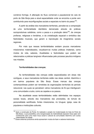 304
comércio formiga. A alteração do fluxo comercial e populacional do cais do
porto de São Borja para a atual espacialidade onde se encontra a ponte vem
contribuindo para reconfigurações sociais e espaciais no bairro do passo155
.
A partir da análise dos marcadores territoriais, percebe-se a composição
de uma territorialidade identitária demarcada através de práticas
socioprodutivas solidárias, como a pesca e a produção oleira156
, de crenças
profanas, religiosas e lendárias, e da cristalização espacial e simbólica das
festividades musicais, que geram a reprodução de imaginários sociais
regionais.
Por mais que nessas territorialidades existam poucos marcadores
missioneiros materializados, visualizam-se muitas práticas imateriais, como
modos de vida, saberes, ritualidades e festividades que podem ser
relacionados a práticas tangíveis influenciadas pelo processo jesuítico-indígena
nas missões.
Territorialidades das crenças:
As territorialidades das crenças estão espacializadas em áreas não
contíguas, e seus marcadores territoriais estão nas áreas central, ribeirinha e
em bairros populares de São Borja. Essas marcas das crenças
contemporâneas podem ser remetidas às organizações territoriais do período
reducional, nas quais se percebiam vários marcadores de fé que interligavam
uma comunidade a outra, como as capelas e os passos.
Na atualidade essas territorialidades estão delimitadas nos espaços
sociais locais, através dos marcadores das procissões, de túmulo de
personalidade santificada, fontes missioneiras, rio Uruguai, igreja, casa de
populares e instituições culturais.
155
Após a construção da Ponte, foi realizado o projeto de modernização do Cais do Porto de
São Borja, o que possibilitou uma reorganização da materialidade espacial. Essa ação vem
contribuindo para uma maior troca social e cultural da comunidade ribeirinha com outras
coletividades da cidade.
156
Esses sistemas produtivos ainda apresentam modos de fazer e saberes tradicionais.
 
