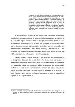 305
O suporte territorial das identidades não precisa ser contínuo e
de um único bloco quando a construção do eu e do nós é
menos frágil e não é ameaçada de dissolução ao menor
contato: o que conta em tal caso é a dimensão simbólica de
certos referentes espaciais, lugares de culto, túmulos de
ancestrais [...] Nada se opõe, neste caso, a que os grupos de
identidades diferentes se justaponham ou se imbriquem: sua
co-habitação não provoca problemas de natureza política e
religiosa na medida em que cada um dispõe de pontos de
referência que o vincula a uma porção do espaço (CLAVAL,
1999, p. 23).
A espacialização e vivência dos marcadores identitários missioneiros
contribuíram para a constituição de redes territoriais amparadas nas práticas de
fé. Suas articulações territoriais com os espaços reducionais, como os sítios
arqueológicos, antigas estruturas urbanas das reduções, e com as imaginárias
sacras barrocas, geram representações simbólicas de fé, amparadas em
materialidades missioneiras (nas áreas centrais), cristalizando-se nas
vivências, nas ritualidades e nos imaginários sociais, que, cotidianamente, são
mitificadas nos meios naturais (nas proximidades do rio).
Nessas crenças, nota-se uma menor aproximação das ritualidades com
as imaginárias barrocas de época. Por outro lado, ainda se percebe a
permanência de práticas tradicionais, como a reza em oratórios, as procissões
e a exaltação mítica que despertam vários imaginários das comunidades
fronteiriças. Sendo assim, constantemente entram em cena convivências
sociais entre as identidades religiosas católicas, evangélicas e profanas, as
quais ritualizam suas crenças em lugares que demonstram uma justaposição
espacial de fé e espiritualidade157
.
157
Como exemplo desta justaposição destacam-se as ritualizações nas margens do rio
Uruguai, no entorno da praça central, no túmulo de Maria do Carmo e na fonte de São João
Batista.
 