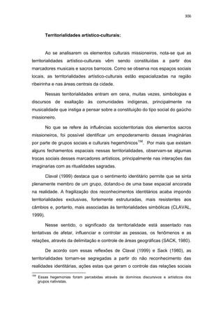 306
Territorialidades artístico-culturais:
Ao se analisarem os elementos culturais missioneiros, nota-se que as
territorialidades artístico-culturais vêm sendo constituídas a partir dos
marcadores musicais e sacros barrocos. Como se observa nos espaços sociais
locais, as territorialidades artístico-culturais estão espacializadas na região
ribeirinha e nas áreas centrais da cidade.
Nessas territorialidades entram em cena, muitas vezes, simbologias e
discursos de exaltação às comunidades indígenas, principalmente na
musicalidade que instiga a pensar sobre a constituição do tipo social do gaúcho
missioneiro.
No que se refere às influências socioterritoriais dos elementos sacros
missioneiros, foi possível identificar um empoderamento dessas imaginárias
por parte de grupos sociais e culturais hegemônicos158
. Por mais que existam
alguns fechamentos espaciais nessas territorialidades, observam-se algumas
trocas sociais desses marcadores artísticos, principalmente nas interações das
imaginarias com as ritualidades sagradas.
Claval (1999) destaca que o sentimento identitário permite que se sinta
plenamente membro de um grupo, dotando-o de uma base espacial ancorada
na realidade. A fragilização dos reconhecimentos identitários acaba impondo
territorialidades exclusivas, fortemente estruturadas, mais resistentes aos
câmbios e, portanto, mais associadas às territorialidades simbólicas (CLAVAL,
1999).
Nesse sentido, o significado da territorialidade está assentado nas
tentativas de afetar, influenciar e controlar as pessoas, os fenômenos e as
relações, através da delimitação e controle de áreas geográficas (SACK, 1980).
De acordo com essas reflexões de Claval (1999) e Sack (1980), as
territorialidades tornam-se segregadas a partir do não reconhecimento das
realidades identitárias, ações estas que geram o controle das relações sociais
158
Essas hegemonias foram percebidas através de domínios discursivos e artísticos dos
grupos nativistas.
 