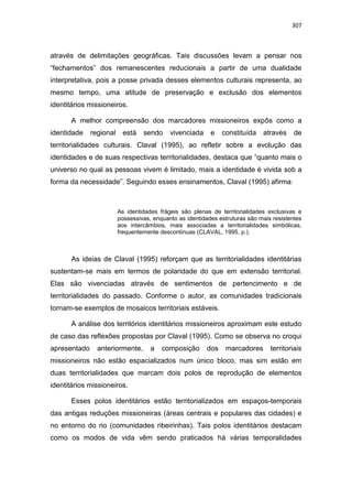 307
através de delimitações geográficas. Tais discussões levam a pensar nos
“fechamentos” dos remanescentes reducionais a partir de uma dualidade
interpretativa, pois a posse privada desses elementos culturais representa, ao
mesmo tempo, uma atitude de preservação e exclusão dos elementos
identitários missioneiros.
A melhor compreensão dos marcadores missioneiros expôs como a
identidade regional está sendo vivenciada e constituída através de
territorialidades culturais. Claval (1995), ao refletir sobre a evolução das
identidades e de suas respectivas territorialidades, destaca que “quanto mais o
universo no qual as pessoas vivem é limitado, mais a identidade é vivida sob a
forma da necessidade”. Seguindo esses ensinamentos, Claval (1995) afirma:
As identidades frágeis são plenas de territorialidades exclusivas e
possessivas, enquanto as identidades estruturas são mais resistentes
aos intercâmbios, mais associadas a territorialidades simbólicas,
frequentemente descontinuas (CLAVAL, 1995, p.).
As ideias de Claval (1995) reforçam que as territorialidades identitárias
sustentam-se mais em termos de polaridade do que em extensão territorial.
Elas são vivenciadas através de sentimentos de pertencimento e de
territorialidades do passado. Conforme o autor, as comunidades tradicionais
tornam-se exemplos de mosaicos territoriais estáveis.
A análise dos territórios identitários missioneiros aproximam este estudo
de caso das reflexões propostas por Claval (1995). Como se observa no croqui
apresentado anteriormente, a composição dos marcadores territoriais
missioneiros não estão espacializados num único bloco, mas sim estão em
duas territorialidades que marcam dois polos de reprodução de elementos
identitários missioneiros.
Esses polos identitários estão territorializados em espaços-temporais
das antigas reduções missioneiras (áreas centrais e populares das cidades) e
no entorno do rio (comunidades ribeirinhas). Tais polos identitários destacam
como os modos de vida vêm sendo praticados há várias temporalidades
 