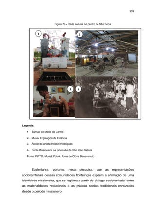 309
Figura 73 - Rede cultural do centro de São Borja
Legenda:
1- Túmulo de Maria do Carmo
2- Museu Ergológico de Estância
3- Atelier do artista Rossini Rodrigues
4- Fonte Missioneira na procissão de São João Batista
Fonte: PINTO, Muriel. Foto 4, fonte de Clóvis Benevenuto
Sustenta-se, portanto, nesta pesquisa, que as representações
socioterritoriais dessas comunidades fronteiriças expõem a afirmação de uma
identidade missioneira, que se legitima a partir do diálogo socioterritorial entre
as materialidades reducionais e as práticas sociais tradicionais enraizadas
desde o período missioneiro.
1 2
3 4
 