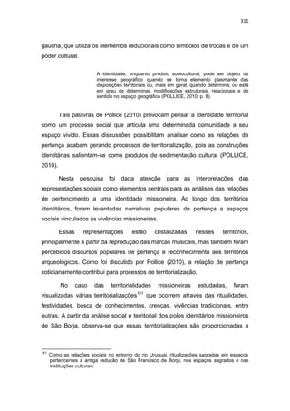 311
gaúcha, que utiliza os elementos reducionais como símbolos de trocas e de um
poder cultural.
A identidade, enquanto produto sociocultural, pode ser objeto de
interesse geográfico quando se torna elemento plasmante das
disposições territoriais ou, mais em geral, quando determina, ou está
em grau de determinar, modificações estruturais, relacionais e de
sentido no espaço geográfico (POLLICE, 2010, p. 8).
Tais palavras de Pollice (2010) provocam pensar a identidade territorial
como um processo social que articula uma determinada comunidade a seu
espaço vivido. Essas discussões possibilitam analisar como as relações de
pertença acabam gerando processos de territorialização, pois as construções
identitárias salientam-se como produtos de sedimentação cultural (POLLICE,
2010).
Nesta pesquisa foi dada atenção para as interpretações das
representações sociais como elementos centrais para as análises das relações
de pertencimento a uma identidade missioneira. Ao longo dos territórios
identitários, foram levantadas narrativas populares de pertença a espaços
sociais vinculados às vivências missioneiras.
Essas representações estão cristalizadas nesses territórios,
principalmente a partir da reprodução das marcas musicais, mas também foram
percebidos discursos populares de pertença e reconhecimento aos territórios
arqueológicos. Como foi discutido por Pollice (2010), a relação de pertença
cotidianamente contribui para processos de territorialização.
No caso das territorialidades missioneiras estudadas, foram
visualizadas várias territorializações161
que ocorrem através das ritualidades,
festividades, busca de conhecimentos, crenças, vivências tradicionais, entre
outras. A partir da análise social e territorial dos polos identitários missioneiros
de São Borja, observa-se que essas territorializações são proporcionadas a
161
Como as relações sociais no entorno do rio Uruguai, ritualizações sagradas em espaços
pertencentes à antiga redução de São Francisco de Borja, nos espaços sagrados e nas
instituições culturais.
 