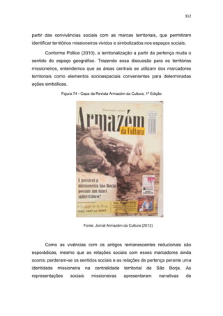 312
partir das convivências sociais com as marcas territoriais, que permitiram
identificar territórios missioneiros vividos e simbolizados nos espaços sociais.
Conforme Pollice (2010), a territorialização a partir da pertença muda o
sentido do espaço geográfico. Trazendo essa discussão para os territórios
missioneiros, entendemos que as áreas centrais se utilizam dos marcadores
territoriais como elementos socioespaciais convenientes para determinadas
ações simbólicas.
Figura 74 - Capa da Revista Armazém da Cultura, 1ª Edição
Fonte: Jornal Armazém da Cultura (2012)
Como as vivências com os antigos remanescentes reducionais são
esporádicas, mesmo que as relações sociais com esses marcadores ainda
ocorra, perderam-se os sentidos sociais e as relações de pertença perante uma
identidade missioneira na centralidade territorial de São Borja. As
representações sociais missioneiras apresentaram narrativas de
 