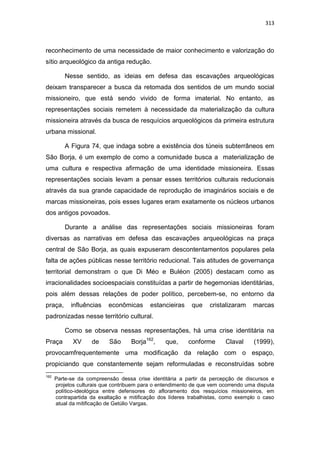 313
reconhecimento de uma necessidade de maior conhecimento e valorização do
sítio arqueológico da antiga redução.
Nesse sentido, as ideias em defesa das escavações arqueológicas
deixam transparecer a busca da retomada dos sentidos de um mundo social
missioneiro, que está sendo vivido de forma imaterial. No entanto, as
representações sociais remetem à necessidade da materialização da cultura
missioneira através da busca de resquícios arqueológicos da primeira estrutura
urbana missional.
A Figura 74, que indaga sobre a existência dos túneis subterrâneos em
São Borja, é um exemplo de como a comunidade busca a materialização de
uma cultura e respectiva afirmação de uma identidade missioneira. Essas
representações sociais levam a pensar esses territórios culturais reducionais
através da sua grande capacidade de reprodução de imaginários sociais e de
marcas missioneiras, pois esses lugares eram exatamente os núcleos urbanos
dos antigos povoados.
Durante a análise das representações sociais missioneiras foram
diversas as narrativas em defesa das escavações arqueológicas na praça
central de São Borja, as quais expuseram descontentamentos populares pela
falta de ações públicas nesse território reducional. Tais atitudes de governança
territorial demonstram o que Di Méo e Buléon (2005) destacam como as
irracionalidades socioespaciais constituídas a partir de hegemonias identitárias,
pois além dessas relações de poder político, percebem-se, no entorno da
praça, influências econômicas estancieiras que cristalizaram marcas
padronizadas nesse território cultural.
Como se observa nessas representações, há uma crise identitária na
Praça XV de São Borja162
, que, conforme Claval (1999),
provocamfrequentemente uma modificação da relação com o espaço,
propiciando que constantemente sejam reformuladas e reconstruídas sobre
162
Parte-se da compreensão dessa crise identitária a partir da percepção de discursos e
projetos culturais que contribuem para o entendimento de que vem ocorrendo uma disputa
político-ideológica entre defensores do afloramento dos resquícios missioneiros, em
contrapartida da exaltação e mitificação dos líderes trabalhistas, como exemplo o caso
atual da mitificação de Getúlio Vargas.
 