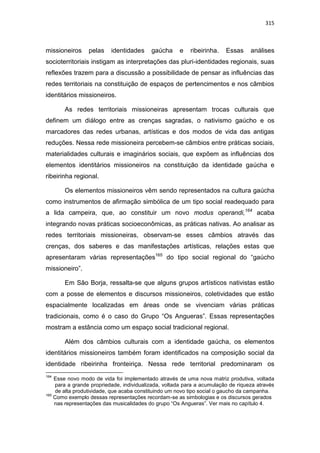 315
missioneiros pelas identidades gaúcha e ribeirinha. Essas análises
socioterritoriais instigam as interpretações das pluri-identidades regionais, suas
reflexões trazem para a discussão a possibilidade de pensar as influências das
redes territoriais na constituição de espaços de pertencimentos e nos câmbios
identitários missioneiros.
As redes territoriais missioneiras apresentam trocas culturais que
definem um diálogo entre as crenças sagradas, o nativismo gaúcho e os
marcadores das redes urbanas, artísticas e dos modos de vida das antigas
reduções. Nessa rede missioneira percebem-se câmbios entre práticas sociais,
materialidades culturais e imaginários sociais, que expõem as influências dos
elementos identitários missioneiros na constituição da identidade gaúcha e
ribeirinha regional.
Os elementos missioneiros vêm sendo representados na cultura gaúcha
como instrumentos de afirmação simbólica de um tipo social readequado para
a lida campeira, que, ao constituir um novo modus operandi,164
acaba
integrando novas práticas socioeconômicas, as práticas nativas. Ao analisar as
redes territoriais missioneiras, observam-se esses câmbios através das
crenças, dos saberes e das manifestações artísticas, relações estas que
apresentaram várias representações165
do tipo social regional do “gaúcho
missioneiro”.
Em São Borja, ressalta-se que alguns grupos artísticos nativistas estão
com a posse de elementos e discursos missioneiros, coletividades que estão
espacialmente localizadas em áreas onde se vivenciam várias práticas
tradicionais, como é o caso do Grupo “Os Angueras”. Essas representações
mostram a estância como um espaço social tradicional regional.
Além dos câmbios culturais com a identidade gaúcha, os elementos
identitários missioneiros também foram identificados na composição social da
identidade ribeirinha fronteiriça. Nessa rede territorial predominaram os
164
Esse novo modo de vida foi implementado através de uma nova matriz produtiva, voltada
para a grande propriedade, individualizada, voltada para a acumulação de riqueza através
de alta produtividade, que acaba constituindo um novo tipo social o gaucho da campanha.
165
Como exemplo dessas representações recordam-se as simbologias e os discursos gerados
nas representações das musicalidades do grupo “Os Angueras”. Ver mais no capítulo 4.
 