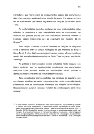 316
marcadores que representam os enraizamentos sociais das comunidades
ribeirinhas, que vem sendo praticadas através da pesca, dos saberes sobre o
rio, da musicalidade, das crenças sagradas e das relações sociais com Santo
Tomé.
As territorialidades ribeirinhas destacam-se pelas imaterialidades, pelas
relações de parentesco e pela solidariedade entre as comunidades. As
vivências das práticas sociais com seus marcadores territoriais remetem a
heranças sociais missioneiras que se perpetuam nas margens do rio
Uruguai166
.
Essa relação constante com o rio favoreceu as relações de integração
social e comercial entre as antigas Reduções de São Francisco de Borja e
Santo Tomé. O início das trocas sociais entre essas cidades gêmeas remete ao
século XVII, quando aborígenes nativos de Santo Tomé migraram para fundar
São Borja.
As práticas e representações sociais estudadas nesta pesquisa nos
fazem sustentar que os enraizamentos missioneiros nas comunidades
ribeirinhas foram possíveis através das aproximações sociais, culturais e
identitárias missioneiras entre as comunidades fronteiriças.
Tais constatações foram percebidas nas narrativas de populares que
reconhecem semelhanças sociais, comportamentais, assim como relações de
parentescos entre as comunidades fronteiriças das margens do rio Uruguai.
Nesses discursos surgiram vozes que remetem às semelhanças no perfil étnico
regional:
166
As comunidades ribeirinhas de São Borja estão localizadas numa espacialidade que desde
o período reducional representava o ponto mais próximo da Redução de Santo Tomé.
Esses espaços eram denominados de “Passos”. Mais esclarecimentos ver Maurer (2011) e
Barcelos (2010). Nesses três séculos foram enraizadas as seguintes práticas sociais nas
margens do Uruguai: contrabando de mercadorias, saberes, imaginários e cultura na pesca
no rio, crenças sagradas, míticas e lendárias, modos de vida voltados para a subsistência,
informalidade e solidariedade (exemplo cita-se a Colônia de Pescadores Z-21 e Associação
dos Pescadores.
 