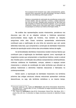 317
Se as pessoas de lá morassem aqui, pelos comportamentos, gestos,
estrutura física, pareceriam que são samborjense. Se fosse a mesma
cidade não veria diferença (informação verbal).
167
Destaca a necessidade de valorização das semelhanças sociais entre
as duas cidades, seja nos costumes, a música, o próprio chamamé,
que toca lá toca aqui. Ressalta sobre dançarinos de São Borja que
são campeões no Festival de Chamamé argentino, que é uma dança
missioneira. Existe pouca mídia sobre esta cultura, a grande maioria
da população na conhece sua história (informação verbal).
168
Na análise das representações sociais missioneiras, percebe-se nos
discursos que não só as relações culturais e históricas aproximam
ascomunidades dessa região de fronteira, mas também as relações
sanguíneas entre elas. Essas narrativas apresentadas anteriormente
contribuem para a reafirmação de uma linha de raciocínio que vem sendo
defendida nesta tese, que compreende a construção da identidade missioneira
através da reprodução social e étnica das comunidades nativas da região.
As territorialidades identitárias missioneiras revelam diversos fatores que
contribuem para a legitimação da identidade regional, como: reprodução de
imaginários sociais que compreendem a importância histórica, social e cultural
das missões para a constituição das práticas socioprodutivas contemporâneas;
vivências cotidianas de ritualidades, crenças, saberes e espaços sociais
missioneiros; e através da constituição de redes territoriais que articulam as
práticas tradicionais a elementos materiais reducionais e fabricados na
contemporaneidade.
Sendo assim, a reprodução da identidade missioneira nos territórios
próximos das antigas estruturas urbanas reducionais apresentam vivências
descontínuas, ou seja, são territórios simbólicos e, ao mesmo tempo,
167
Entrevista cedida por TAL, Fulano de. Entrevista C. [dez.2014]. Entrevistador: Muriel Pinto.
São Borja. 2014. 1 arquivo Mov (14 min). A entrevista na integra encontra-se transcrita no
Apêndice B desta Tese.
168
TAL, Fulano de. Entrevista A. [dez.2014]. Entrevistador: Muriel Pinto. São Borja. 2014. 1
arquivo Mov (22 min). A entrevista na integra encontra-se transcrita no Apêndice B desta
Tese.
 
