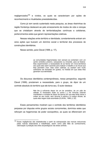 318
negligenciados169
e vividos, os quais se caracterizam por ações de
reconhecimento e ritualidades preestabelecidas.
Como já vem sendo sustentado nesta pesquisa, as áreas ribeirinhas da
região fronteiriça destacam-se pelo enraizamento de modos de vida e crenças
que se cristalizam através de territorializações contínuas e cotidianas,
pertencimentos estes que geram representações coletivas.
Nessas relações entre território e identidade, constantemente entram em
cena ações que buscam um domínio social e territorial dos processos de
construções identitárias.
Nesse sentido, para Claval (1999, p. 17),
as comunidades fragmentadas nem sempre se contentam com um
centro simbólico próximo, campanário ou minarete, para se federar.
Elas experimentam a necessidade de se fechar em micro-territórios
dos quais elas saem somente para realizar o trabalho e as trocas que
lhes permitem viver. Elas criam colônias, ou aceitam sem muito
sofrimento ser fechadas em guetos, na medida em que estes lhes
garantam sua identidade.
Os discursos identitários contemporâneos, nessa perspectiva, segundo
Claval (1999), proclamam a necessidade, para o grupo, de dipor de um
controle absoluto do território que ele torna seu. O autor destaca:
Não lhe é suficiente dispor de um lar simbólico, de um pólo de
adesão. É necessário isolar os outros [...] As minorias urbanas
manifestam a vontade de dispor de bairros em que elas farão reinar a
ordem ao seu modo, sem recorrer à polícia e à justiça oficiais, às
quais elas negam toda autoridade (CLAVAL, 1999, p. 22).
Esses pensamentos mostram que o controle dos territórios identitários
perpassa por disputas entre grupos sociais concorrentes, domínios estes que
reforçam as hegemonias de poder sociopolítico, as quais se diferenciam em
169
Essas negligências são estabelecidas a partir da sobreposição das marcas reducionais
pelas marcas estancieiras e trabalhistas, assim como pela falta de conhecimento,
valorização e proteção dos sítios arqueológicos nas áreas centrais.
 