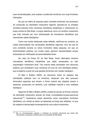 319
suas territorializações, pois acabam constituindo territórios com suas fronteiras
reforçadas.
No que se refere às disputas pelos controles territoriais nos processos
de construção da identidade missioneira regional, apontam-se os embates
simbólico-culturais entre narrativas identitárias trabalhistas e missioneiras na
praça central de São Borja. A praça salienta-se como um território missioneiro
que está marcado por uma sobreposição de marcadores identitários que
representam ações ideológicas.
Como vem sendo destacado nesta reflexão, reafirmam-se, portanto, as
visões essencialistas nas construções identitárias regionais, uma vez que foi
uma constante durante os vários momentos desta pesquisa, em que as
administrações públicas, por muitas vezes, geraram representações sociais
amparadas em mitificações de personalidades locais.
No caso da Praça XV de São Borja, foram fabricados diversos
marcadores identitários trabalhistas que estão sobrepostos ao sitio
arqueológico missioneiro local. Tais marcas estão articuladas com discursos
públicos que centralizam suas narrativas em prol de uma identidade política,
que se legitima a partir de suas gestões territoriais com caráter ideológico.
Di Méo e Buléon (2005), ao discutirem sobre as relações das
identidades coletivas com os territórios, destacam que elas possuem
dimensões espaciais que tomam a forma cultural das relações sociais e
espaciais, produzindo um território, uma realidade material e uma realidade
ideológica.
Seguindo Di Méo e Buléon (2005), propõe-se pensar as formas culturais
da identidade missioneira através da tríade musicalidade-crenças-estruturas
reducionais170
. Sustenta-se esses elementos como marcadores territoriais
identitários, em virtude de terem se destacado ao longo das reflexões, no que
diz respeito à demarcação socioespacial de uma cultura missioneira.
170
São os remanescentes urbanos e artísticos do período reducional que ainda são
vivenciados e produzem sentidos para a comunidade de São Borja.
 