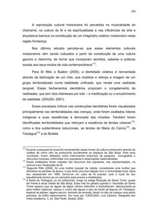 320
A reprodução cultural missioneira foi percebida na musicalidade do
chamamé, na cultura da fé e da espiritualidade e nas influências da arte e
arquitetura barroca na constituição de um imaginário coletivo missioneiro nesta
região fronteiriça.
Nos últimos séculos percebe-se que esses elementos culturais
missioneiros vêm sendo cultuados a partir da constituição de uma cultura
gaúcha e ribeirinha, de forma que incorporam sentidos, saberes e práticas
sociais aos seus modos de vida contemporâneos171
.
Para Di Méo e Buléon (2005), a identidade coletiva é reinventada
através da fabricação de um mito, que mobiliza e reforça a imagem de um
grupo territorializado numa totalidade unificada, que revela uma realidade
tangível. Esses fechamentos identitários propiciam o congelamento de
realidades, que tem dois interesses por trás – a mistificação ou o encobrimento
da realidade. (SOUZA, 2001).
Esses processos míticos nas construções identitárias foram visualizados
principalmente nas territorialidades das crenças, onde foram exaltados líderes
indígenas e suas resistências à derrocada das missões. Também foram
identificadas territorialidades que reforçam a existência de lendas urbanas172
,
como a dos subterrâneos reducionais, as lendas de Maria do Carmo173
, da
Teiúiaguá174
e do Boitatá.
171
Durante a pesquisa foi possível compreender essas trocas da cultura missioneira através da
análise de como vêm se produzindo socialmente os espaços de São Borja. Para essa
conclusão, foram utilizados como instrumentos empíricos de pesquisa iconografias e
discursos musicais, entrevistas com populares e observações sistematizadas.
172
Essas exaltações foram notadas nos discursos dos populares, nas representações, na
pintura e em ritualização de fé.
173
Segundo Rillo (2004), foi uma mulher popular da cidade, considerada uma mulher que
afrontava os padrões da época, e que tinha uma boa relação com a comunidade local. Após
seu assassinato em 1890, tornou-se um caso de fé popular, pois o local de seu
sepultamento tornou-se um santuário para preces e meditações.
174
A lenda de Teiúiaguá, ou do carbúnculo, surge na antiga Redução de Santo Tomé, quase
em frente à atual cidade de São Borja. Esse mito foi gerado quando o “sacristão de Santo
Tomé reparou que as águas da lagoa vizinha referviam e borbulhavam. Aproximando-se
para melhor observar, cessou o rumor das águas e saiu do fundo da laguna um Teiúiaguá,
espécie de tejídeo, lagarto escuro, lanhado de amarelo, tendo no alto da cabeça uma pedra
preciosa, de brilho deslumbrante. Ver mais em: CASCUDO, Luís Câmara. Geografia dos
mitos brasileiros. 3. ed. São Paulo: Global, 2002.
 