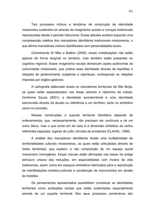 321
Tais processos míticos e lendários de construção da identidade
missioneira sustentam-se através de imaginários sociais e crenças tradicionais
reproduzidas desde o período reducional. Essas atitudes acabam expondo uma
compreensão coletiva dos marcadores identitários tradicionais missioneiros, o
que afirma marcadores míticos identificados com personalidades locais.
Contrariando Di Méo e Buléon (2005), essas cristalizações não estão
apenas de forma tangível no território, mas também estão presentes no
cognitivo regional. Esses imaginários sociais demarcam ações autônomas da
comunidade missioneira, que pratica essa identidade através de topofilias e
relações de pertencimento subjetivas e espirituais, contrapondo as relações
impostas por órgãos gestores.
A cartografia elaborada revela os marcadores territoriais de São Borja,
os quais estão espacializados nas áreas centrais e ribeirinha da cidade.
Conforme Souza (2001), a identidade socioterritorial é uma identidade
estruturada através da alusão ou referência a um território, tanto no simbólico
como no concreto.
Nessas construções o suporte territorial identitário depende de
ordenamentos, que, necessariamente, não precisam ser contínuos e de um
único bloco, mas o que conta em tal caso é a dimensão simbólica de certos
referentes espaciais, lugares de culto, túmulos de ancestrais (CLAVAL, 1999).
A análise dos marcadores identitários revela uma multiplicidade de
territorialidades culturais missioneiras, as quais estão articuladas através de
redes territoriais, que expõem a não composição de um espaço social
missioneiro homogêneo. Essas marcas estão afirmadas nas bases da antiga
estrutura urbana das reduções, em espacialidades com modos de vida
tradicionais, assim como em espaços simbólicos fabricados para a reprodução
de manifestações artístico-culturais e constituição de monumentos em alusão
às missões.
Os pensamentos apresentados possibilitam conceituar as identidades
territoriais como produções sociais que estão sustentadas espacialmente
através de um suporte territorial. Nos seus processos construtivos são
 