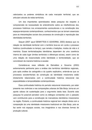 322
valorizados os poderes simbólicos de cada marcador territorial, que se
articulam através de redes territoriais.
Um dos importantes aprendizados desta pesquisa diz respeito à
compreensão da necessidade de entendimento sobre as interferências dos
processos históricos nos enraizamentos socioculturais e na constituição dos
espaços-temporais contemporâneos, conhecimentos que se tornam essenciais
para as interpretações sociais dos processos de construção e reprodução das
identidades territoriais.
Saquet (2007 apud DEMATTEIS E GOVERNA, 2003) destaca que na
relação da identidade territorial com o território leva-se em conta o processo
histórico (continuidade no tempo), que remete a tradições, modos de vida e à
memória. Essas territorializações identitárias dependem de uma coerência
interna de cada lugar (limites territoriais e diferenças socias), assim como de
uma relação de reciprocidade entre identidade e territorialidade, que se
concretizam de maneira histórica e escalar.
Considera-se essa reflexão de Dematteis e Governa (2003)
extremamente pertinente para a análise dos territórios identitários regionais,
pois após análise da cartografia e do quadro explicativo, entende-se que os
processos socioterritoriais de construção da identidade missioneira estão
diretamente relacionados com a continuidade histórica reducional nas
espacialidades e temporalidades contemporâneas.
Essa continuidade histórica do período reducional missioneiro, por estar
presente nas vivências e nas composições urbanas de São Borja, torna-se um
aporte valioso de sustentação para o argumento desta tese. Durante esta
pesquisa foi possível perceber como os diálogos constantes com o passado
vem contribuindo para a constituição de marcadores identitários missioneiros
na região. Portanto, a continuidade histórica regional tem relação direta com a
composição de uma identidade missioneira tradicional em São Borja, pois se
faz sentir nos espaços sociais, nos imaginários e nas diversas formas de
produção cultural.
 
