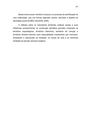 323
Nessa trama social o território incorpora um processo de identificação de
uma coletividade, que cria formas espaciais visíveis, sensíveis e legíveis da
identidade social (DI MÉO, BULÉON, 2005).
A reflexão sobre os marcadores territoriais, práticas sociais e suas
influências socioterritoriais na construção identitária permitem interpretar os
territórios arqueológicos, territórios ribeirinhos, territórios de crenças e
territórios artístico-culturais como espacialidades missioneiras que vivenciam,
simbolizam e reproduzem as tradições, os modos de vida e as memórias
herdadas do período Jesuítico-indígena.
 