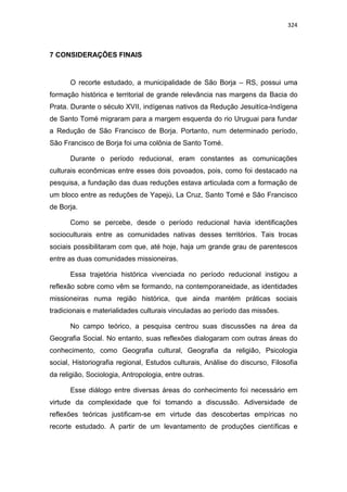 324
7 CONSIDERAÇÕES FINAIS
O recorte estudado, a municipalidade de São Borja – RS, possui uma
formação histórica e territorial de grande relevância nas margens da Bacia do
Prata. Durante o século XVII, indígenas nativos da Redução Jesuitíca-Indígena
de Santo Tomé migraram para a margem esquerda do rio Uruguai para fundar
a Redução de São Francisco de Borja. Portanto, num determinado período,
São Francisco de Borja foi uma colônia de Santo Tomé.
Durante o período reducional, eram constantes as comunicações
culturais econômicas entre esses dois povoados, pois, como foi destacado na
pesquisa, a fundação das duas reduções estava articulada com a formação de
um bloco entre as reduções de Yapejú, La Cruz, Santo Tomé e São Francisco
de Borja.
Como se percebe, desde o período reducional havia identificações
socioculturais entre as comunidades nativas desses territórios. Tais trocas
sociais possibilitaram com que, até hoje, haja um grande grau de parentescos
entre as duas comunidades missioneiras.
Essa trajetória histórica vivenciada no período reducional instigou a
reflexão sobre como vêm se formando, na contemporaneidade, as identidades
missioneiras numa região histórica, que ainda mantém práticas sociais
tradicionais e materialidades culturais vinculadas ao período das missões.
No campo teórico, a pesquisa centrou suas discussões na área da
Geografia Social. No entanto, suas reflexões dialogaram com outras áreas do
conhecimento, como Geografia cultural, Geografia da religião, Psicologia
social, Historiografia regional, Estudos culturais, Análise do discurso, Filosofia
da religião, Sociologia, Antropologia, entre outras.
Esse diálogo entre diversas áreas do conhecimento foi necessário em
virtude da complexidade que foi tomando a discussão. Adiversidade de
reflexões teóricas justificam-se em virtude das descobertas empíricas no
recorte estudado. A partir de um levantamento de produções científicas e
 