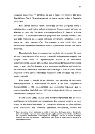 325
pesquisas acadêmicas175
, constatou-se que a região de fronteira São Borja
(Brasil)-Santo Tomé (Argentina) possui escassos estudos sobre a Geografia
Missioneira.
Nas últimas décadas foram percebidas diversas pesquisas sobre a
historiografia e o patrimônio cultural missioneiro. Esses estudos carecem de
reflexões sobre as relações sociais e territoriais na formação de uma identidade
missioneira. Tal escassez de estudos geográficos nas Missões contribuiu para
que cada momento da pesquisa estivesse diretamente relacionado com a
busca de novas compreensões dos espaços sociais missioneiros, que
necessitaram de contatos constantes com as comunidades através das saídas
de campo.
No andamento desta tese acadêmica, o estudo foi estruturado de modo
a trazer novas compreensões sobre a problemática de pesquisa proposta, que
indagou sobre como as representações sociais e os marcadores
culturmissioneiros acabam por constituir as narrativas identitárias missioneiras,
sobre como as relações de poder acabam por gerar alteridades socioterritoriais
na formação da identidade missioneira de São Borja – Brasil e Santo Tomé-
Argentina e sobre como a identidade missioneira está enraizada nas práticas
sociais regionais.
Para poder contemplar tal problemática, esta pesquisa foi estruturada
metodologicamente e teoricamente de forma a ter uma compreensão
desnaturalizada e não essencializada das identidades regionais, que se
centrou na análise das influências históricas, sociais e territoriais nos processos
identitários de um espaço histórico.
Sendo assim, voltou-se para uma melhor compreensão dos processos
geo-históricos missioneiros, na interpretação dos espaços sociais e de seus
modos de vida contemporâneos, de como essas vivências sociais e culturais
estão cristalizadas nos territórios identitários missioneiros, através dos
175
Essas pesquisas foram realizadas no portal de periódicos da Capes, através de contatos
com universidades regionais e da análise das produções científicas levantadas pelo Projeto
de Cooperação Internacional “Valorização das Paisagens Culturais e criação do Parque
Histórico Nacional das Missões”, coordenados pelo IPHAN e IAPH (Instituto Andaluz de
Patrimônio Histórico).
 