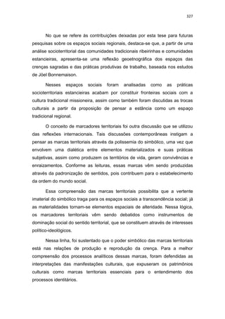 327
No que se refere às contribuições deixadas por esta tese para futuras
pesquisas sobre os espaços sociais regionais, destaca-se que, a partir de uma
análise socioterritorial das comunidades tradicionais ribeirinhas e comunidades
estancieiras, apresenta-se uma reflexão geoetnográfica dos espaços das
crenças sagradas e das práticas produtivas de trabalho, baseada nos estudos
de Jöel Bonnemaison.
Nesses espaços sociais foram analisadas como as práticas
socioterritoriais estancieiras acabam por constituir fronteiras sociais com a
cultura tradicional missioneira, assim como também foram discutidas as trocas
culturais a partir da proposição de pensar a estância como um espaço
tradicional regional.
O conceito de marcadores territoriais foi outra discussão que se utilizou
das reflexões internacionais. Tais discussões contemporâneas instigam a
pensar as marcas territoriais através da polissemia do simbólico, uma vez que
envolvem uma dialética entre elementos materializados e suas práticas
subjetivas, assim como produzem os territórios de vida, geram convivências e
enraizamentos. Conforme as leituras, essas marcas vêm sendo produzidas
através da padronização de sentidos, pois contribuem para o estabelecimento
da ordem do mundo social.
Essa compreensão das marcas territoriais possibilita que a vertente
imaterial do simbólico traga para os espaços sociais a transcendência social; já
as materialidades tornam-se elementos espaciais de alteridade. Nessa lógica,
os marcadores territoriais vêm sendo debatidos como instrumentos de
dominação social do sentido territorial, que se constituem através de interesses
político-ideológicos.
Nessa linha, foi sustentado que o poder simbólico das marcas territoriais
está nas relações de produção e reprodução da crença. Para a melhor
compreensão dos processos analíticos dessas marcas, foram defendidas as
interpretações das manifestações culturais, que expuseram os patrimônios
culturais como marcas territoriais essenciais para o entendimento dos
processos identitários.
 