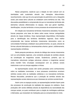 328
Nessa perspectiva, expõe-se que a relação do bem cultural com as
identidades está sustentada através das interações idéia-símbolo-
reconhecimento, visto que há uma aproximação do patrimônio com a Geografia
social, pois esses bens culturais se cristalizam como territórios de vida. Tais
discussões possibilitaram a compreensão de que os marcadores territoriais são
elementos culturais diferenciados no espaço, visto que geram topofilias,
identificações, vínculos territoriais e novos processos de enraizamento social.
Em relação aos marcadores territoriais missioneiros estudados, fica para
futuras pesquisas uma base de dados sobre essas marcas cartografadas
através de mapas temáticos. Essa representação disponibilizou informações
para a identificação dos territórios identitários regionais. Essa melhor
compreensão das marcas territoriais missioneiras demonstrou como as
comunidades fronteiriças cristalizam seus pertencimentos, os quais, através de
formas culturais fabricadas ou remanescentes urbanos, geram, cotidianamente,
representações simbólicas.
Nesta pesquisa percebe-se, através do diálogo das marcas missioneiras
com as comunidades regionais, uma constante produção de sentidos através
da constituição de imaginários sociais. Sustenta-se, portanto, que os
marcadores reducionais (antigas estruturas urbanas e imaginárias sacras)
ainda mantêm forte vinculação socioespacial com as práticas sociais
tradicionais e com as crenças sagradas e míticas.
As representações sociais vêm sendo pensadas como conhecimentos
sobre as realidades vivenciadas, e seus processos construtivos envolvem
câmbios sociais entre as realidades cotidianas e os marcadores territoriais.
Nessas discussões, percebe-se que a produção de sentidos através das
representações sociais relaciona-se aos interesses de controle socioterritorial.
Assim como os espaços sociais, as representações também fazem parte
dos processos de construção da realidade dos espaços do cotidiano. Suas
produções vêm sendo refletidas através da dependência da racionalidade das
crenças sociais, as quais contribuem para a criação de morfologias autênticas
e fabricadas, que necessitam de mediações para as compreensões do vivido.
 