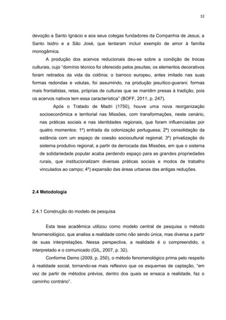 32
devoção a Santo Ignácio e aos seus colegas fundadores da Companhia de Jesus; a
Santo Isidro e a São José, que tentaram incluir exemplo de amor à família
monogâmica.
A produção dos acervos reducionais deu-se sobre a condição de trocas
culturais, cujo “domínio técnico foi oferecido pelos jesuítas; os elementos decorativos
foram retirados da vida da colônia; o barroco europeu, antes imitado nas suas
formas redondas e volutas, foi assumindo, na produção jesuítico-guarani, formas
mais frontalistas, retas, próprias de culturas que se mantêm presas à tradição, pois
os acervos nativos tem essa característica” (BOFF, 2011, p. 247).
Após o Tratado de Madri (1750), houve uma nova reorganização
socioeconômica e territorial nas Missões, com transformações, neste cenário,
nas práticas sociais e nas identidades regionais, que foram influenciadas por
quatro momentos: 1º) entrada da colonização portuguesa; 2ª) consolidação da
estância com um espaço de coesão sociocultural regional; 3º) privatização do
sistema produtivo regional, a partir da derrocada das Missões, em que o sistema
de solidariedade popular acaba perdendo espaço para as grandes propriedades
rurais, que institucionalizam diversas práticas sociais e modos de trabalho
vinculados ao campo; 4º) expansão das áreas urbanas das antigas reduções.
2.4 Metodologia
2.4.1 Construção do modelo de pesquisa
Esta tese acadêmica utilizou como modelo central de pesquisa o método
fenomenológico, que analisa a realidade como não sendo única, mas diversa a partir
de suas interpretações. Nessa perspectiva, a realidade é o compreendido, o
interpretado e o comunicado (GIL, 2007, p. 32).
Conforme Demo (2009, p. 250), o método fenomenológico prima pelo respeito
à realidade social, tornando-se mais reflexivo que os esquemas de captação, “em
vez de partir de métodos prévios, dentro dos quais se ensaca a realidade, faz o
caminho contrário”.
 