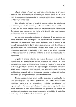 329
Alguns autores defendem um maior conhecimento sobre os processos
históricos para as análises das representações sociais, o que traz à tona a
importância das temporalidades para as memórias cognitivas e a produção dos
sentidos representacionais.
Nas reflexões teóricas, foi possível perceber críticas às relações de
poder nas representações sociais, que defenderam a liberdade de sentidos dos
indivíduos como formas de valorização das diferenças culturais, de igualdade
de saberes, que propuseram um melhor entendimento dos usos espaciais
constituídos a partir das representações.
As correntes estudadas defendem a autonomia do pensamento dos
atores territoriais nas construções das representações identitárias. Tais
liberdades são defendidas como ações relevantes para as mudanças de
consciência socioterritorial. Sendo assim, elas surgem a partir de mitificações
que transcendem as materialidades culturais; são visões de mundo que
influenciam na reificação dos espaços sociais. Nessa lógica, as autonomias de
sentidos representam as vivências cotidianas e a não essencialização das
identidades.
A partir da análise extensiva de corpora discursivos regionais foram
interpretadas as representações sociais vinculadas às missões, as quais
expuseram narrativas de pertencimento identitário missioneiro. Defende-se,
nesta tese, que há uma retomada das representações missioneiras através de
ações sociais populares. Essas narrativas civis reforçam um reconhecimento
socioterritorial regional sobre a importância histórica e cultural do período
reducional, que vem gerando novos processos de sentidos.
Nessas representações foram emitidos discursos de valorização dos
sítios arqueológicos e de critica à padronização de sentidos regionais com
interesses ideológicos e econômicos. Portanto, percebem-se as
representações missioneiras como fatores de resistência à negação identitária
nativa tradicional e como contra-narrativas aos processos de coesões de
sentidos, pois, constantemente, observam-se vozes comunitárias de proteção e
preservação do patrimônio cultural missioneiro regional.
 