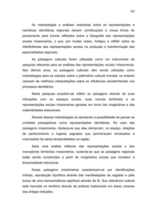 330
As metodologias e análises realizadas sobre as representações e
narrativas identitárias regionais deixam contribuições e novas linhas de
pensamento para futuras reflexões sobre a Geografia das representações
sociais missioneiras, o que, por muitas vezes, instigou a refletir sobre as
interferências das representações sociais na produção e transformação das
espacialidades regionais.
As paisagens culturais foram utilizadas como um instrumento de
pesquisa relevante para as análises das representações sociais missioneiras.
Nos últimos anos, as paisagens culturais vêm sendo utilizadas como
metodologias para os estudos sobre o patrimônio cultural mundial, no entanto
carecem de melhores interpretações sobre as influências socioterritoriais nos
processos identitários.
Nesta pesquisa propõem-se refletir as paisagens através de suas
interações com os espaços sociais, suas marcas territoriais e as
representações sociais missioneiras geradas em torno dos imaginários e das
materialidades reducionais.
Através dessas metodologias se apresenta a possibilidade de pensar as
unidades paisagísticas como representações identitárias. No caso das
paisagens missioneiras, destaca-se que elas demarcam, no espaço, relações
de pertencimento a lugares sagrados que permanecem enraizados e
vivenciados há várias temporalidades na região.
Após uma análise reflexiva das representações sociais e dos
marcadores territoriais missioneiros, sustenta-se que as paisagens regionais
estão sendo constituídas a partir de imaginários sociais que remetem à
temporalidade reducional.
Essas paisagens missioneiras caracterizam-se por identificações
míticas, reprodução topofílica através das manifestações do sagrado e pela
busca de uma transcendência espiritual através da fé. Sua relevância cultural
está marcada no território através de práticas tradicionais em áreas urbanas
das antigas reduções.
 