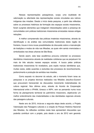 331
Nessas representações paisagísticas, surgiu uma dualidade de
valorização ou alteridade das representações sociais vinculadas aos nativos
indígenas das missões. Desde o início desta pesquisa, a partir das reflexões
sobre os processos históricos de formação dos espaços sociais missioneiros,
foram surgindo elementos que instigaram interpretações sobre a presença de
comunidades com práticas tradicionais missioneiras enraizadas nessas antigas
reduções.
A melhor compreensão das práticas imateriais missioneiras, através da
identificação e da análise das comunidades tradicionais desta região de
fronteira, trouxe à tona novas possibilidades de discussão sobre a manutenção
de tradições e modos de vida nas Missões, as quais vêm sendo vivenciadas e
simbolizadas nas áreas urbanas de São Borja.
Sendo assim, esta tese acadêmica procurou entender os processos
identitários missioneiros através de realidades cotidianas que se perpetuam há
mais de três séculos nesses espaços sociais. A busca pelas práticas
tradicionais missioneiras foi reveladora, pois expôs marcas identitárias que,
muitas vezes, estão ausentes e excluídas dos processos de reconhecimento,
pertencimento e produção de sentidos nas missões.
Como exposto no decorrer do estudo, até o momento foram raras as
pesquisas e os projetos técnicos realizados nas Missões Jesuítico-Guarani
que procuraram transcender às discussões meramente materializadas da
cultura regional. Nos últimos anos, através do Acordo de Cooperação
Internacional entre o IPHAN, Unesco e IAPH, vem se pensando numa nova
forma de planejamento territorial do patrimônio missioneiro, objetivando um
melhor entendimento das imaterialidades e das identidades regionais através
das paisagens culturais.
Neste ano de 2015, inicia-se a segunda etapa deste acordo, o Projeto
Valorização das Paisagens culturais e a criação do Parque Histórico Nacional
das Missões. As reflexões contidas nesta tese apresentam discussões que
poderão contribuir com o projeto, pois desde o ano de 2012 vem gerando
 