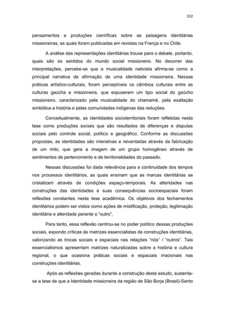 332
pensamentos e produções científicas sobre as paisagens identitárias
missioneiras, as quais foram publicadas em revistas na França e no Chile.
A análise das representações identitárias trouxe para o debate, portanto,
quais são os sentidos do mundo social missioneiro. No decorrer das
interpretações, percebe-se que a musicalidade nativista afirma-se como a
principal narrativa de afirmação de uma identidade missioneira. Nessas
práticas artístico-culturais, foram perceptíveis os câmbios culturais entre as
culturas gaúcha e missioneira, que expuseram um tipo social do gaúcho
missioneiro, caracterizado pela musicalidade do chamamé, pela exaltação
simbólica a história e pelas comunidades indígenas das reduções.
Conceitualmente, as identidades socioterritoriais foram refletidas nesta
tese como produções sociais que são resultados de diferenças e disputas
sociais pelo controle social, político e geográfico. Conforme as discussões
propostas, as identidades são interativas e reiventadas através da fabricação
de um mito, que gera a imagem de um grupo homogêneo através de
sentimentos de pertencimento e de territorialidades do passado.
Nessas discussões foi dada relevância para a continuidade dos tempos
nos processos identitários, as quais ensinam que as marcas identitárias se
cristalizam através de condições espaço-temporais. As alteridades nas
construções das identidades e suas consequências socioespaciais foram
reflexões constantes nesta tese acadêmica. Os objetivos dos fechamentos
identitários podem ser vistos como ações de mistificação, proteção, legitimação
identitária e alteridade perante o “outro”.
Para tanto, essa reflexão centrou-se no poder político dessas produções
sociais, expondo críticas às matrizes essencialistas de construções identitárias,
valorizando as trocas sociais e espaciais nas relações “nós” / “outros”. Tais
essencialismos apresentam matrizes naturalizadas sobre a história e cultura
regional, o que ocasiona práticas sociais e espaciais irracionais nas
construções identitárias.
Após as reflexões geradas durante a construção deste estudo, sustenta-
se a tese de que a Identidade missioneira da região de São Borja (Brasil)-Santo
 