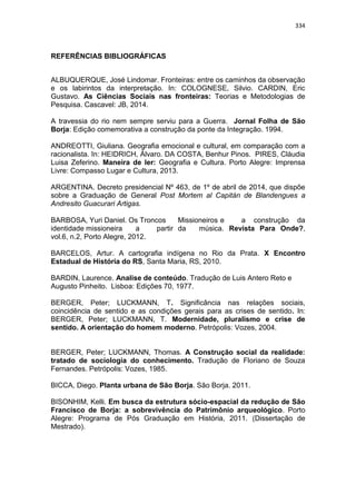 334
REFERÊNCIAS BIBLIOGRÁFICAS
ALBUQUERQUE, José Lindomar. Fronteiras: entre os caminhos da observação
e os labirintos da interpretação. In: COLOGNESE, Silvio. CARDIN, Eric
Gustavo. As Ciências Sociais nas fronteiras: Teorias e Metodologias de
Pesquisa. Cascavel: JB, 2014.
A travessia do rio nem sempre serviu para a Guerra. Jornal Folha de São
Borja: Edição comemorativa a construção da ponte da Integração. 1994.
ANDREOTTI, Giuliana. Geografia emocional e cultural, em comparação com a
racionalista. In: HEIDRICH, Álvaro. DA COSTA, Benhur Pinos. PIRES, Cláudia
Luisa Zeferino. Maneira de ler: Geografia e Cultura. Porto Alegre: Imprensa
Livre: Compasso Lugar e Cultura, 2013.
ARGENTINA. Decreto presidencial Nº 463, de 1º de abril de 2014, que dispõe
sobre a Graduação de General Post Mortem al Capitán de Blandengues a
Andresito Guacurari Artigas.
BARBOSA, Yuri Daniel. Os Troncos Missioneiros e a construção da
identidade missioneira a partir da música. Revista Para Onde?,
vol.6, n.2, Porto Alegre, 2012.
BARCELOS, Artur. A cartografia indígena no Rio da Prata. X Encontro
Estadual de História do RS, Santa Maria, RS, 2010.
BARDIN, Laurence. Analise de conteúdo. Tradução de Luis Antero Reto e
Augusto Pinheito. Lisboa: Edições 70, 1977.
BERGER, Peter; LUCKMANN, T. Significância nas relações sociais,
coincidência de sentido e as condições gerais para as crises de sentido. In:
BERGER, Peter; LUCKMANN, T. Modernidade, pluralismo e crise de
sentido. A orientação do homem moderno. Petrópolis: Vozes, 2004.
BERGER, Peter; LUCKMANN, Thomas. A Construção social da realidade:
tratado de sociologia do conhecimento. Tradução de Floriano de Souza
Fernandes. Petrópolis: Vozes, 1985.
BICCA, Diego. Planta urbana de São Borja. São Borja. 2011.
BISONHIM, Kelli. Em busca da estrutura sócio-espacial da redução de São
Francisco de Borja: a sobrevivência do Patrimônio arqueológico. Porto
Alegre: Programa de Pós Graduação em História, 2011. (Dissertação de
Mestrado).
 