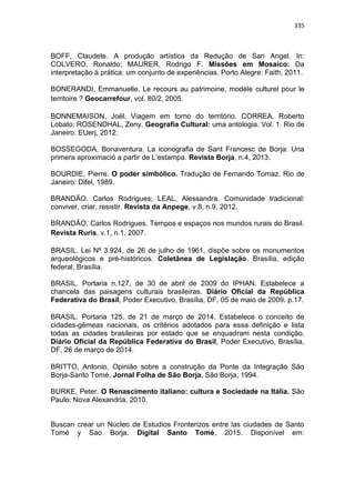 335
BOFF, Claudete. A produção artística da Redução de San Angel. In:
COLVERO, Ronaldo; MAURER, Rodrigo F. Missões em Mosaíco: Da
interpretação à prática: um conjunto de experiências. Porto Alegre: Faith, 2011.
BONERANDI, Emmanuelle. Le recours au patrimoine, modèle culturel pour le
territoire ? Geocarrefour, vol. 80/2, 2005.
BONNEMAISON, Joël. Viagem em torno do território. CORREA, Roberto
Lobato; ROSENDHAL, Zeny. Geografia Cultural: uma antologia. Vol. 1. Rio de
Janeiro: EUerj, 2012.
BOSSEGODA, Bonaventura. La iconografia de Sant Francesc de Borja: Una
primera aproximació a partir de L‟estampa. Revista Borja, n.4, 2013.
BOURDIE, Pierre. O poder simbólico. Tradução de Fernando Tomaz. Rio de
Janeiro: Difel, 1989.
BRANDÃO, Carlos Rodrigues; LEAL, Alessandra. Comunidade tradicional:
conviver, criar, resistir. Revista da Anpege, v.8, n.9, 2012.
BRANDÃO, Carlos Rodrigues. Tempos e espaços nos mundos rurais do Brasil.
Revista Ruris, v.1, n.1, 2007.
BRASIL. Lei Nº 3.924, de 26 de julho de 1961, dispõe sobre os monumentos
arqueológicos e pré-históricos. Coletânea de Legislação. Brasília, edição
federal, Brasília.
BRASIL. Portaria n.127, de 30 de abril de 2009 do IPHAN. Estabelece a
chancela das paisagens culturais brasileiras. Diário Oficial da República
Federativa do Brasil, Poder Executivo, Brasília, DF, 05 de maio de 2009. p.17.
BRASIL. Portaria 125, de 21 de março de 2014. Estabelece o conceito de
cidades-gêmeas nacionais, os critérios adotados para essa definição e lista
todas as cidades brasileiras por estado que se enquadram nesta condição.
Diário Oficial da República Federativa do Brasil, Poder Executivo, Brasília,
DF, 26 de março de 2014.
BRITTO, Antonio. Opinião sobre a construção da Ponte da Integração São
Borja-Santo Tomé. Jornal Folha de São Borja, São Borja, 1994.
BURKE, Peter. O Renascimento italiano: cultura e Sociedade na Itália. São
Paulo: Nova Alexandria, 2010.
Buscan crear un Núcleo de Estudios Fronterizos entre las ciudades de Santo
Tomé y Sao Borja. Digital Santo Tomé, 2015. Disponível em:
 