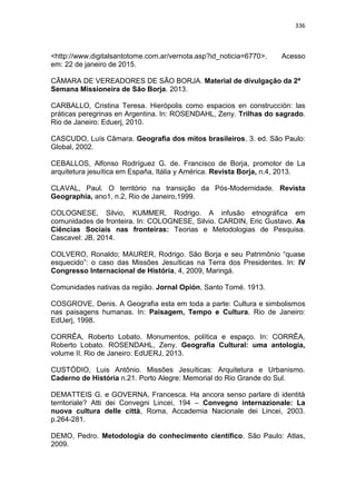 336
<http://www.digitalsantotome.com.ar/vernota.asp?id_noticia=6770>. Acesso
em: 22 de janeiro de 2015.
CÂMARA DE VEREADORES DE SÃO BORJA. Material de divulgação da 2ª
Semana Missioneira de São Borja. 2013.
CARBALLO, Cristina Teresa. Hierópolis como espacios en construcción: las
práticas peregrinas en Argentina. In: ROSENDAHL, Zeny. Trilhas do sagrado.
Rio de Janeiro: Eduerj, 2010.
CASCUDO, Luís Câmara. Geografia dos mitos brasileiros. 3. ed. São Paulo:
Global, 2002.
CEBALLOS, Alfonso Rodríguez G. de. Francisco de Borja, promotor de La
arquitetura jesuítica em España, Itália y América. Revista Borja, n.4, 2013.
CLAVAL, Paul. O território na transição da Pós-Modernidade. Revista
Geographia, ano1, n.2, Rio de Janeiro,1999.
COLOGNESE, Silvio, KUMMER, Rodrigo. A infusão etnográfica em
comunidades de fronteira. In: COLOGNESE, Silvio. CARDIN, Eric Gustavo. As
Ciências Sociais nas fronteiras: Teorias e Metodologias de Pesquisa.
Cascavel: JB, 2014.
COLVERO, Ronaldo; MAURER, Rodrigo. São Borja e seu Patrimônio “quase
esquecido”: o caso das Missões Jesuíticas na Terra dos Presidentes. In: IV
Congresso Internacional de História, 4, 2009, Maringá.
Comunidades nativas da região. Jornal Opión, Santo Tomé. 1913.
COSGROVE, Denis. A Geografia esta em toda a parte: Cultura e simbolismos
nas paisagens humanas. In: Paisagem, Tempo e Cultura. Rio de Janeiro:
EdUerj, 1998.
CORRÊA, Roberto Lobato. Monumentos, política e espaço. In: CORRÊA,
Roberto Lobato. ROSENDAHL, Zeny. Geografia Cultural: uma antologia,
volume II. Rio de Janeiro: EdUERJ, 2013.
CUSTÓDIO, Luis Antônio. Missões Jesuíticas: Arquitetura e Urbanismo.
Caderno de História n.21. Porto Alegre: Memorial do Rio Grande do Sul.
DEMATTEIS G. e GOVERNA, Francesca. Ha ancora senso parlare di identità
territoriale? Atti dei Convegni Lincei, 194 – Convegno internazionale: La
nuova cultura delle città, Roma, Accademia Nacionale dei Lincei, 2003.
p.264-281.
DEMO, Pedro. Metodologia do conhecimento científico. São Paulo: Atlas,
2009.
 
