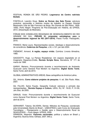 338
FESTIVAL RONDA DE SÃO PEDRO. Logomarca do Centro nativista
Boitatá.
FONTELLA, Leandro Goya. Sobre as Ruínas dos Sete Povos: estrutura
produtiva, escravidão e distintos modos de trabalho no Espaço Oriental
Missioneiro (Vila de São Francisco de Borja, Rio Grande de São Pedro, 1828-
1858). Porto Alegre: Programa de Pós-Graduação em História, da UFRGS,
2013. (Dissertação de Mestrado).
FÓRUM DOS CONSELHOS REGIONAIS DE DESENVOLVIMENTO DO RIO
GRANDE DO SUL. PRÓ-RS IV: propostas estratégicas para o
desenvolvimento regional do RS (2011-2014). Passo Fundo: Passografic,
2010.
FRANCO, Maria Laura. Representações sociais, ideologia e desenvolvimento
da consciência. Cadernos de Pesquisa, v.34, n.121, jan./abr.2004.
FRÉMONT, Armand. A região, espaço vivido. Coimbra: Livraria Almedina,
1980.
GAGGIOTTI, Hugo. La Pampa Rioplatense: Um espacio degradado en el
Imaginario Hispanico-Criollo, Revista Scripta Nova, Barcelona, Nº 171 de
marzo de 1998.
GARAY, Mariano. Pronunciamento durante o reconhecimento de Andresito
Guacurari como General Post Mortem na Argentina. Digital Santo Tomé,
Santo Tomé, abril de 2014.
GLOBAL ADMINISTRATIVES AREAS. Base cartográfica da América Latina.
GIL, Antonio. Como elaborar projetos de pesquisa. 4. ed. São Paulo: Atlas,
2007.
GIL FILLHO, Sylvio Fausto. Geografia Cultural: estrutura e primado das
representações, Revista Espaço e Cultura, UERJ, RJ, Nº. 19-20, P. 51-59,
Jan./Dez. de 2005.
GIRAUD, Victor. Pronunciamento durante o reconhecimento de Guacurari
como General Post Mortem na Argentina. Digital Santo Tomé, Santo Tomé,
abril de 2014.
GERHARDT, Tatiana; SILVEIRA, Denise. Métodos de Pesquisa. coordenado
pela Universidade Aberta do Brasil – UAB/UFRGS e pelo Curso de Graduação
Tecnológica – Planejamento e Gestão para o Desenvolvimento Rural da
SEAD/UFRGS. – Porto Alegre: UFRGS, 2009.
GRIMSON, Alejandro. Pasiones nacionales: política y cultura en Brasil y
Argentina. Buenos Aires: Edhasa, 2007. 640 p.
 