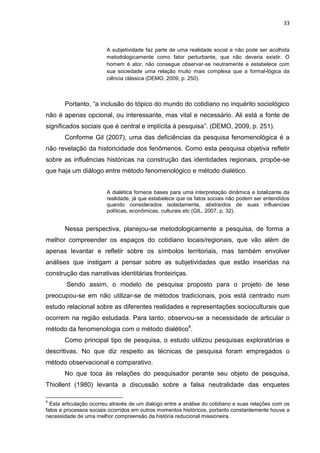 33
A subjetividade faz parte de uma realidade social e não pode ser acolhida
metodologicamente como fator perturbante, que não deveria existir. O
homem é ator, não consegue observar-se neutramente e estabelece com
sua sociedade uma relação muito mais complexa que a formal-lógica da
ciência clássica (DEMO, 2009, p. 250).
Portanto, “a inclusão do tópico do mundo do cotidiano no inquérito sociológico
não é apenas opcional, ou interessante, mas vital e necessário. Ali está a fonte de
significados sociais que é central e implícita à pesquisa”. (DEMO, 2009, p. 251).
Conforme Gil (2007), uma das deficiências da pesquisa fenomenológica é a
não revelação da historicidade dos fenômenos. Como esta pesquisa objetiva refletir
sobre as influências históricas na construção das identidades regionais, propõe-se
que haja um diálogo entre método fenomenológico e método dialético.
A dialética fornece bases para uma interpretação dinâmica e totalizante da
realidade, já que estabelece que os fatos sociais não podem ser entendidos
quando considerados isoladamente, abstraídos de suas influencias
políticas, econômicas, culturais etc (GIL, 2007, p. 32).
Nessa perspectiva, planejou-se metodologicamente a pesquisa, de forma a
melhor compreender os espaços do cotidiano locais/regionais, que vão além de
apenas levantar e refletir sobre os símbolos territoriais, mas também envolver
análises que instigam a pensar sobre as subjetividades que estão inseridas na
construção das narrativas identitárias fronteiriças.
Sendo assim, o modelo de pesquisa proposto para o projeto de tese
preocupou-se em não utilizar-se de métodos tradicionais, pois está centrado num
estudo relacional sobre as diferentes realidades e representações socioculturais que
ocorrem na região estudada. Para tanto, observou-se a necessidade de articular o
método da fenomenologia com o método dialético4
.
Como principal tipo de pesquisa, o estudo utilizou pesquisas exploratórias e
descritivas. No que diz respeito as técnicas de pesquisa foram empregados o
método observacional e comparativo.
No que toca às relações do pesquisador perante seu objeto de pesquisa,
Thiollent (1980) levanta a discussão sobre a falsa neutralidade das enquetes
4
Esta articulação ocorreu através de um dialogo entre a análise do cotidiano e suas relações com os
fatos e processos sociais ocorridos em outros momentos históricos, portanto constantemente houve a
necessidade de uma melhor compreensão da história reducional missioneira.
 