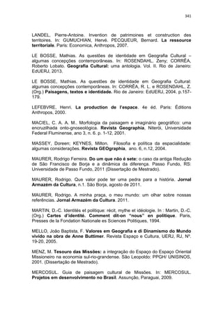 341
LANDEL, Pierre-Antoine. Invention de patrimoines et construction des
territoires. In: GUMUCHIAN, Hervé. PECQUEUR, Bernard. La ressource
territoriale. Paris: Economica, Anthropos, 2007.
LE BOSSE, Mathias. As questões de identidade em Geografia Cultural –
algumas concepções contemporâneas. In: ROSENDAHL, Zeny; CORRÊA,
Roberto Lobato. Geografia Cultural: uma antologia. Vol. II. Rio de Janeiro:
EdUERJ, 2013.
LE BOSSE, Mathias. As questões de identidade em Geografia Cultural:
algumas concepções contemporâneas. In: CORRÊA, R. L. e ROSENDAHL, Z.
(Org.) Paisagens, textos e identidade. Rio de Janeiro: EdUERJ, 2004. p.157-
179.
LEFEBVRE, Henri. La production de l’espace. 4e éd. Paris: Éditions
Anthropos, 2000.
MACIEL, C. A. A. M.. Morfologia da paisagem e imaginário geográfico: uma
encruzilhada onto-gnoseológica. Revista Geographia, Niterói, Universidade
Federal Fluminense, ano 3, n. 6. p. 1-12, 2001.
MASSEY, Doreen; KEYNES, Milton. Filosofia e política da espacialidade:
algumas considerações. Revista GEOgraphia, ano. 6, n.12, 2004.
MAURER, Rodrigo Ferreira. Do um que não é sete: o caso da antiga Redução
de São Francisco de Borja e a dinâmica da diferença. Passo Fundo, RS:
Universidade de Passo Fundo, 2011 (Dissertação de Mestrado).
MAURER, Rodrigo. Que valor pode ter uma pedra para a história. Jornal
Armazém da Cultura, n.1. São Borja, agosto de 2011.
MAURER, Rodrigo. A minha praça, o meu mundo: um olhar sobre nossas
referências. Jornal Armazém da Cultura. 2011.
MARTIN, D.-C. Identités et politique: récit, mythe et idéologie. In : Martin, D.-C.
(Org.) Cartes d’identité. Comment dit-on “nous” en politique. Paris,
Presses de la Fondation Nationale es Sciences Politiques, 1994.
MELLO, João Baptista, F. Valores em Geografia e di Dinamismo do Mundo
vivido na obra de Anne Buttimer. Revista Espaço e Cultura, UERJ, RJ, Nº.
19-20, 2005.
MENZ, M. Tesouro das Missões: a integração do Espaço do Espaço Oriental
Missioneiro na economia sul-rio-grandense. São Leopoldo: PPGH/ UNISINOS,
2001. (Dissertação de Mestrado).
MERCOSUL. Guia de paisagem cultural de Missões. In: MERCOSUL.
Projetos em desenvolvimento no Brasil. Assunção, Paraguai, 2009.
 