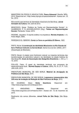 342
MINISTÉRIO DA PESCA E AQUICULTURA. Pesca Artesanal. Brasília: MPA,
2014. Disponível em: <http://www.mpa.gov.br/pesca/artesanal>. Acesso em: 10
fev. 2015.
Monumento para lembrar da identidade missioneira de São Borja. Jornal
Armazém da Cultura, N.8, abril de 2012.
MOSCOVICI, Serge. “Prefácio de Textos em Representações Sociais”. In:
GUARESCHI, P. & JOVCHELOVITCH (Org.). Textos em Representações
Sociais. Petrópolis: Vozes, 2013.
PEDONE, Jaqueline. O espírito eclético na arquitetura. Revista Arqtexto, n. 6,
Porto Alegre, 2005.
PERÍODICO EL OBRERO. Conto La Yerra no periódico El Obrero. 1922.
PINTO, Muriel. A construção da identidade Missioneira no Rio Grande do
Sul e Políticas Culturais no Sul do Brasil. Santa Cruz do Sul: UNISC, 2011
(Dissertação de Mestrado).
PINTO, Muriel. A cidade como fenômeno cultural: os impactos territoriais das
transformações do patrimônio cultural e da identidade na cidade histórica de
São Borja-RS: Anais da Associação dos Geógrafos Brasileiros, v. XVI, p. 1-
10, 2010.
POLLICE, Fabio. O papel da identidade territorial nos processos de
desenvolvimento local. Revista Espaço e Cultura, UERJ, RJ, N. 27, P. 7-23,
JAN./JUN. 2010.
PREFEITURA MUNICIPAL DE SÃO BORJA. Material de divulgação da
Prefeitura de São Borja. 2014.
PREFEITURA MUNICIPAL DE SÃO BORJA. Logomarca comemorativa dos
330 anos de fundação da Redução de São Francisco de Borja. 2012.
OS AGUERAS. Disco Sinha Querência. Disponível em:
<http://www.angueras.com.br/discpub.htm>.
OS ANGUERAS. Histórico. Disponível em:
<http://www.angueras.com.br/historico.htm>. Acesso em: 12 de novembro de
2014.
Realmente nós somos diferentes. Jornal Folha de São Borja, São Borja.
2001.
 